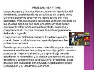 Las prueba pisa y tims nos dan a conocer los resultados del
rendimiento académico de los estudiantes en un país como
Colombia podemos observar los resultados no son muy
favorables. Para que nuestro país tenga un mejor resultado en
las pruebas pisa tims que cada uno delos jóvenes sepan
encontrar la información como interpretarla, analizarla y
comprenderla de muchas maneras, también argumentarla,
deducirla e ingerirla.
Los jóvenes de Colombia ocuparon los últimos puestos
cuando fueron evaluados en su capacidad para resolver
problemas concretos.
En estas pruebas la tendencia es matemáticas y ciencias se
evalúan a estudiantes de cuarto y octavo el propósito de estas
pruebas es mejorar la enseñanza y aprendizaje de cada
estudiante, la matemática y la ciencia son esenciales para el
desarrollo y competencias para solucionar problemas. Estas
pruebas son evaluadas por el OCDE (Organización para la
Cooperación y el Desarrollo Económico)
 
