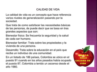 La calidad de vida es un concepto que hace referencia
varios niveles de generalización pasando por la
sociedad.
Que trata de como satisfacer las necesidades básicas
de las personas, de puede decir que se basa en tres
grandes aspectos que son:
Bienestar físico: Se frecuenta la seguridad y la salud
de cada ser humano.
Bienestar familiar: Trata sobre las propiedades y la
vivienda de una persona.
Desarrollo: Trata sobre la educación en el país que
recibe un individuo de una comunidad.
En un listado de 186 países, Colombia se ubico en el
puesto 91 cuando en los años pasados había ocupado
el puesto 87, Colombia a tenido un ascenso desde el
año 1980.
 