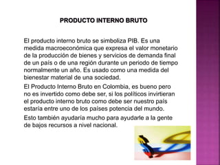 El producto interno bruto se simboliza PIB. Es una
medida macroeconómica que expresa el valor monetario
de la producción de bienes y servicios de demanda final
de un país o de una región durante un periodo de tiempo
normalmente un año. Es usado como una medida del
bienestar material de una sociedad.
El Producto Interno Bruto en Colombia, es bueno pero
no es invertido como debe ser, si los políticos invirtieran
el producto interno bruto como debe ser nuestro país
estaría entre uno de los países potencia del mundo.
Esto también ayudaría mucho para ayudarle a la gente
de bajos recursos a nivel nacional.
 
