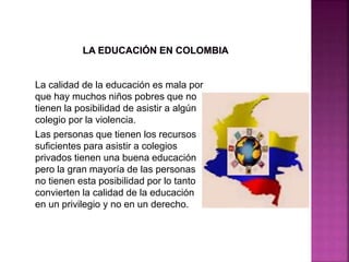La calidad de la educación es mala por
que hay muchos niños pobres que no
tienen la posibilidad de asistir a algún
colegio por la violencia.
Las personas que tienen los recursos
suficientes para asistir a colegios
privados tienen una buena educación
pero la gran mayoría de las personas
no tienen esta posibilidad por lo tanto
convierten la calidad de la educación
en un privilegio y no en un derecho.
 