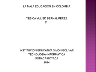 LA MALA EDUCACIÓN EN COLOMBIA
YESICA YULIED BERNAL PEREZ
9º1
INSTITUCIÓN EDUCATIVA SIMÓN BOLÍVAR
TECNOLOGÍA-INFORMÁTICA
SORACÁ-BOYACÁ
2014
 