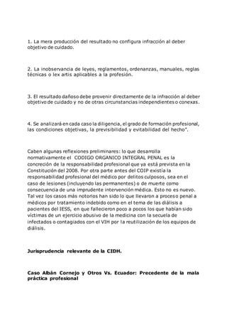 1. La mera producción del resultado no configura infracción al deber
objetivo de cuidado.
2. La inobservancia de leyes, reglamentos, ordenanzas, manuales, reglas
técnicas o lex artis aplicables a la profesión.
3. El resultado dañoso debe provenir directamente de la infracción al deber
objetivo de cuidado y no de otras circunstancias independientes o conexas.
4. Se analizará en cada caso la diligencia, el grado de formación profesional,
las condiciones objetivas, la previsibilidad y evitabilidad del hecho”.
Caben algunas reflexiones preliminares: lo que desarrolla
normativamente el CODIGO ORGANICO INTEGRAL PENAL es la
concreción de la responsabilidad profesional que ya está prevista en la
Constitución del 2008. Por otra parte antes del COIP existía la
responsabilidad profesional del médico por delitos culposos, sea en el
caso de lesiones (incluyendo las permanentes) o de muerte como
consecuencia de una imprudente intervención médica. Esto no es nuevo.
Tal vez los casos más notorios han sido lo que llevaron a proceso penal a
médicos por tratamiento indebido como en el tema de las diálisis a
pacientes del IESS, en que fallecieron poco a pocos los que habían sido
víctimas de un ejercicio abusivo de la medicina con la secuela de
infectados o contagiados con el VIH por la reutilización de los equipos de
diálisis.
Jurisprudencia relevante de la CIDH.
Caso Albán Cornejo y Otros Vs. Ecuador: Precedente de la mala
práctica profesional
 