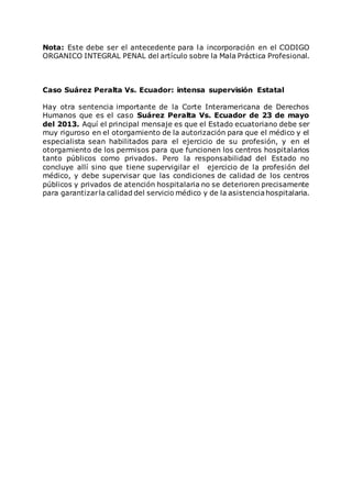 Nota: Este debe ser el antecedente para la incorporación en el CODIGO
ORGANICO INTEGRAL PENAL del artículo sobre la Mala Práctica Profesional.
Caso Suárez Peralta Vs. Ecuador: intensa supervisión Estatal
Hay otra sentencia importante de la Corte Interamericana de Derechos
Humanos que es el caso Suárez Peralta Vs. Ecuador de 23 de mayo
del 2013. Aquí el principal mensaje es que el Estado ecuatoriano debe ser
muy riguroso en el otorgamiento de la autorización para que el médico y el
especialista sean habilitados para el ejercicio de su profesión, y en el
otorgamiento de los permisos para que funcionen los centros hospitalarios
tanto públicos como privados. Pero la responsabilidad del Estado no
concluye allí sino que tiene supervigilar el ejercicio de la profesión del
médico, y debe supervisar que las condiciones de calidad de los centros
públicos y privados de atención hospitalaria no se deterioren precisamente
para garantizarla calidad del servicio médico y de la asistenciahospitalaria.
 