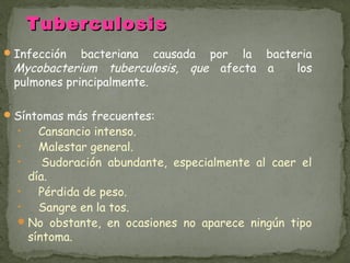 Tuberculosis
 Infección  bacteriana causada por la bacteria
 Mycobacterium tuberculosis, que afecta a   los
 pulmones principalmente.

 Síntomas más frecuentes:
  •   Cansancio intenso.
  •   Malestar general.
  •    Sudoración abundante, especialmente al caer el
    día.
  •   Pérdida de peso.
  •   Sangre en la tos.
   No obstante, en ocasiones no aparece ningún tipo
    síntoma.
 