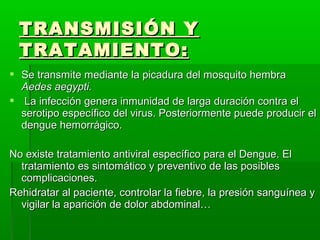  Se transmite mediante la picadura del mosquito hembraSe transmite mediante la picadura del mosquito hembra
Aedes aegypti.Aedes aegypti.
 La infección genera inmunidad de larga duración contra elLa infección genera inmunidad de larga duración contra el
serotipo específico del virus. Posteriormente puede producir elserotipo específico del virus. Posteriormente puede producir el
dengue hemorrágico.dengue hemorrágico.
No existe tratamiento antiviral específico para el Dengue. ElNo existe tratamiento antiviral específico para el Dengue. El
tratamiento es sintomático y preventivo de las posiblestratamiento es sintomático y preventivo de las posibles
complicaciones.complicaciones.
Rehidratar al paciente, controlar la fiebre, la presión sanguínea yRehidratar al paciente, controlar la fiebre, la presión sanguínea y
vigilar la aparición de dolor abdominal…vigilar la aparición de dolor abdominal…
TRANSMISIÓN YTRANSMISIÓN Y
TRATAMIENTO:TRATAMIENTO:
 