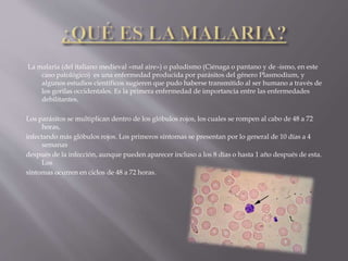 La malaria (del italiano medieval «mal aire») o paludismo (Ciénaga o pantano y de -ismo, en este
caso patológico) es una enfermedad producida por parásitos del género Plasmodium, y
algunos estudios científicos sugieren que pudo haberse transmitido al ser humano a través de
los gorilas occidentales. Es la primera enfermedad de importancia entre las enfermedades
debilitantes.
Los parásitos se multiplican dentro de los glóbulos rojos, los cuales se rompen al cabo de 48 a 72
horas,
infectando más glóbulos rojos. Los primeros síntomas se presentan por lo general de 10 días a 4
semanas
después de la infección, aunque pueden aparecer incluso a los 8 días o hasta 1 año después de esta.
Los
síntomas ocurren en ciclos de 48 a 72 horas.
 