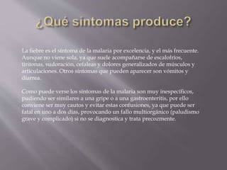 La fiebre es el síntoma de la malaria por excelencia, y el más frecuente.
Aunque no viene sola, ya que suele acompañarse de escalofríos,
tiritonas, sudoración, cefaleas y dolores generalizados de músculos y
articulaciones. Otros síntomas que pueden aparecer son vómitos y
diarrea.
Como puede verse los síntomas de la malaria son muy inespecíficos,
pudiendo ser similares a una gripe o a una gastroenteritis, por ello
conviene ser muy cautos y evitar estas confusiones, ya que puede ser
fatal en uno a dos días, provocando un fallo multiorgánico (paludismo
grave y complicado) si no se diagnostica y trata precozmente.
 