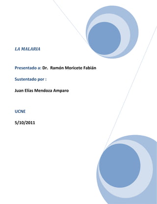 LA MALARIA Presentado a: Dr.  Ramón Moricete Fabián Sustentado por : Juan Elías Mendoza AmparoUCNE5/10/2011<br />INDICE<br />Introducción…………………………………………………………………………….…………….……...Pág. 3<br /> Antecedentes de la Malaria…………………………….............................................…………...Pag.4-5<br />Agentes Etiológicos……………………………………………………………………………….…..…..Pág. 6-7<br />Ciclo De Vida …………………………………………………………………………….….…………..…...Pag.8-9<br />Patología y Fisiopatología……………………………………………………………..………………...Pag.10-13<br />Manifestaciones Clínicas………………………………………………………………………………..Pag.14-15<br />Malaria por P.Falciparum………..……………………………………………………………..……...Pag.16-18<br />Malaria por P.Vivax y P Malarie ………………………….………………………………………..…Pag.19<br />Respuesta inmune en malaria……………………………………………………………………..…Pag.20-22<br />Vacunas ……………………………………………………………………………………………….………...Pag.23<br />Diagnostico………………….………………………………….…………………………….…………….….Pag.24-25<br />Epidemiologia y prevención…………………………………………….....................................Pag.26-27<br />Tratamiento…………………………….……………………………………………………..……….….….Pag.28-30<br />Esquema de tratamiento…………………………………………………………..…….…….…….….Pág. 31-32<br />Glosario………………………………………………………………………………………………….….…  Pag.33-34<br />Conclusión……………………………………………………………………………………..………..….… Pág. 37<br />Bibliografía… …………………………………………………………………..……………………..….……Pag.38<br />INTRODUCCION<br />Desde el inicio de la humanidad esta ha sido constantemente atacada por los parásitos organismos que a pesar de ser considerados seres inferiores, ha logrado evolucionar y adaptarse mejor al huésped que parasita y ha logrado confundir el sistema inmune, lo que le garantiza su supervivencia. <br />Las enfermedades parasitarias han afectado el hombre desde épocas milenarias, sin embargo aun hoy en día, no ha sido posible erradicar o controlar adecuadamente una gran parte de estas infecciones.<br />En este trabajo mostraremos de forma sistemática, precisa, lo concerniente a la malaria  y sus implicaciones para la salud del huésped susceptible.<br />La malaria es una enfermedad parasitaria transmitida por un vector, un mosquito del genero Anopheles, que una vez inoculada en el hombre da origen a un sin número de manifestaciones clínicas que pueden llevar a la muerte. En la actualidad se está experimentado con moléculas antigénicas de las diferentes fases del plasmodium con el fin de lograr fabricar una vacuna.<br />Ahora les invitamos a conocer más sobre este tema.<br />ANTECEDENTES <br />Cada minuto mueren en el mundo cuatro personas por malaria. Es la enfermedad parasitaria más importante por cuanto afecta cada año a 300 millones de personas en el mundo y causa 2 millones de muertes, especialmente en áfrica. <br />La malaria es una enfermedad reconocida desde hace más de 4000 años y considerada como una verdadera plaga para la humanidad. En china se describió esplenomegalia con fiebre, desde el año 1700 A.C en el libro ‘’Ni Chang Canon’’. En el antiguo Egipto de acuerdo a los papiros de Webers de 1750 A.C, se hace alusión a la presencia de malaria en las poblaciones. Con las nuevas técnicas de la bilogía molecular se ha estudiado material arqueológico y se comprobó la presencia de Plasmodio en varias momias disecadas de 3500 años.<br />El nombre de paludismo viene de la palabra latina ‘’palustre’’ que significa cenagoso, pantanoso y corresponde a una enfermedad que se adquiere al vivir cerca de los lugares pantanosos y por eso es también conocida como fiebre de los pantanos. A mediados del siglo XVI, los italianos utilizaron el término ‘’mal-aria’’ al relacionar la enfermedad con los malos olores de los pantanos como medio de transmisión.<br />El científico sueco Carlos Linnaeus, profesor de botánica y medicina, creador de las bases de la clasificación de las plantas en el siglo XVI se intereso por el estudio de la malaria  e hizo su tesis sobre ella. En su tesis este dice que las personas que tomaban el agua de los pantanos ingerían pequeñas partículas de materia no viva  o contaminantes que se acumulaban en los vasos sanguíneos y bloqueaba los órganos produciendo la malaria con estos principios explicaba el cambio de color del hígado, bazo y cerebro de las personas muertes por malaria.<br />El conocimiento sobre la transmisión de la malaria o paludismo se inicio con el medio ingles Patrick Manson que trabajo en China donde había descubierto la transmisión de la filariosis por el mosquito del genero Culex. <br />Este científico observo la ex flagelación de los gametocitos de plasmodium en sangre de pacientes enfermos y sugirió que quizás el mismo mosquito culex era el responsable de la transmisión, pero no supo a fondo como era el mecanismo.<br />Otro investigador Ronald Ross trabajo con Manson y este último lo llevo a experimenta con diferentes géneros de mosquitos para probar que podía ser transmitida por estos insectos. Ross se dedico al estudio de los mosquitos y estableció un método de disección para buscar los parásitos de la malaria. Inicialmente fracaso en sus observaciones, pues los primeros anofelinos de sus estudios no eran especies vectores de la enfermedad. Puso otros anopheles a picar pacientes con malaria y en la sangre ingerida por el mosquito encontró unas células esferoidales que identifico como parásitos en ex flagelación. En sus disecciones encontró los quistes maduros en la pared del estomago de estos mosquitos y luego miles de parásitos filiformes que migraban a las glándulas salivares. Un año después logro demostrar los esporozoitos en el conducto eferente del aparato picador del mosquito Anopheles, informe que publico en British Medical Journal del 20 de diciembre de 1897.<br />AGENTES ETIOLOGICOS <br />Los agentes etiológicos causantes de la malaria son esporozoarios del orden Eucoccidia, familia Plasmodiidae, genero Plasmodium. Diferentes especies parasitan al hombre y a diversos animales. Las dos especies pricincipales de Plasmodium que afectan al hombre son: <br />Plasmodium Vivax<br />Plasmodium Falciparum<br />Existen otras dos especies de importancia regional que son: <br />Plasmodium Malariae<br />Plasmodium Ovale<br />En sangre circulante se pueden distinguir tres formas parasitarias: <br />Trofozoitos: Constan de dos partes, citoplasma que se colorea de azul y núcleo o cromatina de color rojo.<br />Esquizontes: presentan dos o más masas de cromatina según el grado de maduración. Cada masa de cromatina está rodeada de citoplasma. Los esquizontes maduros al terminar de dividir su cromatina están constituidos por un acumulo de merozoitos, a veces en forma de roseta y con el pigmento malarico de color café en la parte central del parasito. En infecciones por P.Falciparum solo se observan esquizontes en circulación en casos muy severos.<br />Merozoitos: salen del esquizonte maduro, por ruptura del eritrocito para luego entrar cada uno a un nuevo eritrocito. Tienen forma oval y miden entre 1.5 micras de longitud por 1 micra de diámetro, su membrana está constituida por dos capas.<br />Gametocitos: ocupan casi todo el eritrocito o pueden estar libres. Constan de un citoplasma voluminoso de color azul que contiene pigmento malarico. La cromatina se presenta como una masa única, algunas veces difusa, según el sexo del gametocito. Estos son redondeados con excepción del P. Falciparum que tiene forma alargada.<br />El vector es un mosquito del género Anopheles del cual existen tres subclases que son capaces de transmitirla: <br />Anopheles Albimanus : es considerado el principal vector de malaria a lo largo del litoral atlántico y pacifico. Los criaderos típicos de esta especie son las márgenes de los lagos , estanques y pequeños arroyos, también se encuentran en charcos poco profundos. La especie es zoofilica y solo el 20 % pica al hombre, puede picar durante toda la noche, pero la mayor actividad de picadura ocurre en el crepúsculo vespertino y en la media noche, el 65 % de las picaduras ocurre fuera de la casa y un 25 % dentro de la vivienda.<br />Anopheles Nuneztovari : esta especie se encuentra con amplia distribución y se incrimina como principal vector de malaria en los límites con Venezuela.<br />Anopheles Darlingi : presenta una distribución más amplia en Suramérica sobre todo en Venezuela y en la costa atlántica.<br />Los principales factores que influyen para que los mosquitos sean buenos  o malos vectores  son : <br />Endofilia y endofagia :  que se refiere a la tendencia del mosquito a ser intra-domiciliario y a picar dentro de la vivienda les confiere mayor efectividad sobre aquellos mosquitos que son exofilico y exofagicos.<br />Antropofilia : tendencia a picar generalmente al hombre, otras son las capacidad del vuelo la longevidad, resistencia a los insecticidas, densidad o concentración de los esporozoitos en las glándulas salivares.<br />CICLO DE VIDA<br />Existen dos ciclos diferentes, uno que se desarrolla en el mosquito, llamado ciclo esporogonico, en el cual hay reproducción sexual y otro que se efectúa en el hombre, con reproducción asexual, llamado ciclo esquizogonico. De acuerdo a la definición de huésped definitivos e intermediarios, según el tipo de reproducción del parasito, sexual o asexual, el mosquitos, en esta parasitosis huésped definitivo y el hombre huésped intermediario.<br />Ciclo Esporogonico : se efectúa en las hembras de mosquitos del genero anopheles, que se infectan al ingerir sangre de una persona que tenga los parásitos sexualmente diferenciados en machos y hembras, llamados respectivamente micro gametocitos y macro gametocitos. Estas formas sexuadas entran al estomago del mosquito, los micro gametocitos comienzan el proceso de ex flagelación, dando origen a formas flageladas llamadas microgametos  que al liberarse buscan las células femeninas para fecundarlas. <br />Los macrogamentocitos maduran y se transforman en macrogametos, asi la fusión entre el microgamento y el macrogameto por unión de sus cromatinas pasan a formar el huevo o zigote. Este se transforma en una célula alargada y móvil, de aproximadamente 20 micras de longitud llamada ooquinete este penetre la capa epitelial y la muscular del estomago allí crece y forma ooquiste en su interior aparece la división del núcleo para constituir los elementos filamentosos llamados esporozoitos. Al estallar el ooquiste se liberan los esporozoitos y se diseminan por el cuerpo del mosquito pero se localizan de preferencia en las glándulas salivares, donde permanecen hasta ser inoculados en el hombre. <br />La duración del ciclo del mosquito varía entre 7 y 14 días, según la especie del Plasmodium y factores relacionados con el vector y el ambiente como temperatura y humedad relativa.<br />Ciclo esquizogonico: el ciclo en el hombre comienza con la penetración  intracapilar de los esporozoitos a través de la piel. Estas formas parasitarias son fusiformes, móviles, de aproximadamente 14 micras de longitud que rápidamente pasan a la circulación en donde duran aproximadamente unos 30 minutos antes de invadir los hepatocitos. Existen dos etapas de reproducción esquizogonica, la pre-eritrocitica y la eritrocitica.<br />Etapa pre-eritrocitica : se inicia con la penetración de los esporozoitos a los hepatocitos. Dentro de cada hepatocito se forman esquizontes tisular primario. Este madura y deforma la célula hepática después de 6 a 12 días sufre ruptura y libera miles de merozoitos tisulares, los cuales van a la circulación  para invadir los eritrocitos. En P.Vivax y P.Ovale estos se desarrollan muy lentamente y reciben el nombre de hipnozoitos.<br /> Etapa Eritrocitica :  los merozoitos procedentes de esquizontes tisulares invaden los eritrocitos, en donde toman inicialmente forma anillada, denominada trofozoito, que al madurar adquiere una configuración irregular. Utilizan la hemoglobina para su nutrición, aprovechando la globina de la célula de lo cual queda como residuo el pigmento malarico o hemozoina. Al dividir su cromatina el esquizonte madura y toma forma de roseta. El esquizonte maduro rompe el eritrocito libera un numero de merozoitos que va de 48 horas para P.vivax y P Falciparum a 72 horas para las dos otras clases de plasmodium. Asi se inicia otro ciclo eritrocitico algunos merozoitos tienen la capacidad genética de transformarse en formas infectantes para el mosquitos llamados Gametocitos y no producen sintomatología en el hombre estos no llevan a la reactivación de la enfermedad sino que son eliminados por el sistema inmune a través del tiempo.<br />PATOLOGIA Y FISIOPATOLOGIA :<br />La fisiopatología de la malaria está basada principalmente en los cambios de los eritrocitos. En algunas especies de plasmodium ocurren mecanismos que derivan de las alteraciones eritrociticas y que tiene lugar en diferentes órganos. La severidad de la enfermedad es directamente proporcional a la concentración  parasitaria, principalmente en P. Falciparum, en el cual existen procesos fisiopatologicos, más complejos y llevan efectos graves.<br />Alteraciones en el eritrocito : todas las especies de plamsodium que parasitan al hombre provocan daño al eritrocito P.Falciparum parasita eritrocitos jóvenes y adultos y da lugar a parasitemias altas aunque algunos presentas gran severidad como en caso de P.Vivax con parasitemias no muy altas. P.Vivax afecta sobre todo a los reticulocitos y eritrocitos jóvenes ,P. Malariae ataca casi exclusivamente los eritrocitos maduros. La penetración de los merozoitos a las células rojas se hace mediante la presencia de receptores de membrana de la célula roja. Los cambios en los eritrocitos son muy intensos en P.Falciparum y consisten en : <br />Alteración de la elasticidad : los eritrocitos se incapacitan para la formación en hileras que asemejan pilas de monedas y tienen dificultan para el tránsito por los capilares.<br />Citoadherencia : hay un aumento de la adhesividad al endotelio vascular debido a la presencia de cargas eléctrica y a la formación de prominencias en la superficie de la membrana eritrocitaria que se pegan fácilmente al endotelio además de la participación del CD 36. Estas dos alteraciones son las responsables básicamente de la obstrucción de los capilares principales.<br />Aumento de la fragilidad : se presenta tanto en glóbulos parasitados como en no parasitados, esto hace que la vida media de los eritrocitos sea menor y que se produzca hemolisis que conduce a una anemia progresiva.<br />Transporte de oxigeno disminuido : el parasito utiliza el oxigeno del eritrocito, disminuye el oxigeno transportado y los tejidos se encuentran en anoxia.<br />Liberación de antígenos y toxinas : estas sustancias contribuyen a la destrucción de los eritrocitos, tanto parasitados como no parasitados  y a complicaciones inmunológicas. La destrucción de las células produce fenómenos autoinmunes esto explica la severidad de la anemia. Las sustancias liberadas por los parásitos estimulan los macrófagos a producir TNF alfa  que está asociado con la fiebre ya que es un pirógeno endógeno, en la malaria severa este factor esta aumentado.<br />Alteraciones posteriores al daño eritrocitico : existen variados mecanismos, algunos de los cuales son comunes a las distintas especies de plasmodium, pero más acentuados o exclusivos de Plasmodium Falciparum.<br />Hemolisis : es la causa principal de la anemia que a su vez produce anoxia. Además en esta hemolisis se produce liberación de hemoglobina y de sus constituyente hemo y globina. El hemo se transforma en hemozoina o pigmento malarico  y la globina es utilizada. La hemoglobina liberada lleva a un aumento de la bilirrubinemia y a veces de la hemoglobinuria. El pigmento malarico es retirado por las células del sistema retículo endotelial o pueden acumularse en los vasos sanguíneos que activan el complemento y lo agotan.<br />Bloqueo capilar : los trombos de eritrocitos taponan los capilares lo cual contribuyen al daño tisular y a la anoxia. ;la rigidez y falta de elasticidad del eritrocito aumenta el bloqueo capilar .<br />Vasodilatación y aumento de la permeabilidad vascular : estos factores conducen a hipotensión y salida de eritrocitos, principalmente en el cerebro .<br />Defectos de la coagulación: se originan deficiencias  de la formación de factores de la coagulación por insuficiencia hepática, lo cual ha sido también atribuido a la coagulación intravascular diseminada. Estos mecanismos producen hemorragia, la cual puede también originarse en la disminución de las plaquetas por el atrapamiento en el bazo.<br />Alteraciones a los órganos : las viseras se pigmentan de color oscuro por el almacenamiento de pigmento malarico en las células del SER este hallazgo es más notorio en bazo , hígado, medula ósea, y cerebro.<br />Bazo: es de tamaño variable esta moderadamente aumentado en el paludismo agudo de consistencia blanda y color rojo oscuro. Los parásitos adheridos al bazo provocan zonas de infarto. Las células rojas son fagocitadas que contienen parasito o pigmento malario . en formas crónicas el bazo se torna frágil y existe una marcada esplenomegalia puede llegar a ruptura espontanea o traumática se observan también áreas de infartos , hemorragias , fibrosis e infiltrado de células mono nucleadas.<br />Hígado : el daño hepático es progresivo y puede llegar a la insuficiencia hepática especialmente en infecciones por P. Falciparum , en estos casos tendremos ictericia marcada, hemorragias e hipoalbuminemia factor que desencadena edema cerebral y pulmonar. El hígado en la mayoría de los casos estará aumentado de tamaño, congestivo y pigmentado. Se observa hipertrofia e hiperplasia de las células de Kupffer y espacios porta. En los hepatocitos encontramos necrosis focal acompañado de un infiltrado de mono y polimorfo nucleares.<br />Cerebro : el compromiso del sistema nervioso central es propio de P. Falciparum, aunque existen casos de afección cerebral por P. Vivax . la malaria cerebral es una encefalopatía aguda difusa. Se produce micro trombosis y reacción hiperergica de los antígenos del parasito que llevan a cambios consistentes en : vasculomielopatias, isquemia, hemorragias petequiales perivaculares en forma de anillo, edema , desmielinizacion y daño a la sustancia blanca.<br />Otros Órganos : los riñones puede haber glomerolonefritis por P.falciparun y Malariae , en este caso hay pigmentación oscura del riñón y congestión. La presencia de complejos inmunes y la necrosis tubular llevan a insuficiencia renal aguda. En los pulmones la principal patología es el edema la congestión y acumulo de pigmentos malaricos. En infecciones por falciparun se presenta insuficiencia pulmonar aguda  el daño al pulmón se explica por la hipoalbuminemia excesiva hidratación y mecanismo inmunológicos.<br />Los mecanismo fisiopatologicos que sostienen estas patologías son básicamente el aumento de la barrera hematoencefalica por el proceso inflamatorio , coagulación intravascular diseminada se considero esto por la obstrucción capilar aunque en pacientes con malaria no se han encontrado hallazgos verídicos sobre alteración de la prostaclinas de los tromboxanos A2 y degradación de fibrinógeno en pacientes con malaria cerebral. El mecanismo inmunológico es importante ya que en pacientes desnutridos la malaria tiene a ser menos severa debido a que muchos de los daños son producidos por la aparición de fenómenos autoinmunes como anemia hemolítica reacción de hipersensibilidad a nivel cerebral. La citoadherencia  es importante ya que es causa de formación de trombos y obstrucción del micro circulación. <br />La producción de endotoxicidad por liberación de productos o mediadores solubles liberados por los macrófagos conocidos como citoquinas, FNT , IL -1, 6, y liberación de prostaglandina E2 relacionado con inmuno supresión.<br />MANIFESTACIONES CLINICAS<br />Las manifestaciones clínicas de la malaria dependen de la especie del parasito, del número de parásitos, y del estado inmune de huésped. El cuadro clínico básico se resume en : un periodo de escalofríos, periodo febril y periodo de sudoración asociados a anemia , leucopenia y posteriormente vicseromegalia. La enfermedad se presenta a veces de formas atípicas, tienen tendencia a la cronicidad estado que se caracteriza por un periodo  de latencia, con etapas de recaídas o recrudescencia. Se entiende pro recaída la sintomatología debida a la aparición de merozoitos procedentes de hipnozoitos hepáticos, principalmente en P.Vivax desencadenada por traumas o inmunosupresión. <br />La recrudescencia consiste en la presencia de síntomas causados por el aumento de la parasitemia circulante, después de un periodo de 2 a 3 semanas. La recrudescencia se puede presentar con cualquiera de las especies de plasmodium principalmente con P.Falciparum y se debe frecuentemente a tratamientos incompletos y a resistencia a los anti malaricos.<br />Periodo de escalofríos : antes de iniciarse el acceso febril se presenta un periodo de escalofríos ,sensación subjetiva de frio intenso en todo el cuerpo, hasta llegar a un temblor incontrolable. En este lapso, el pulso es débil y rápido, a piel esta inicialmente fría y cianótica y en algunas ocasiones existe vómitos y nauseas en los niños pueden producirse convulsiones, la duración es de 15 minutos y rara vez de 30 minutos.<br />Periodo febril : a medida que la temperatura asciende, el escalofrió cede hasta desaparecer. La temperatura corporal sube rápidamente y puede llegar a cifras muy altas hasta 41.5 C con aparición frecuente de delirios y convulsiones en los niños. La cara esta enrojecida, la piel caliente y seca, el pulso lleno y con frecuencia dicroto, taquicardia e hipotensión. <br />Pueden presentarse cefalea, dolor de espalda, nauseas, vómitos, dolor abdominal, diarrea y algunas veces alteraciones de la conciencia. El periodo febril dura entre 3 y 6 horas.<br />Periodo de sudoración : después de la fiebre en forma brusca , se comienza a sudar profusamente y la temperatura cae. La cefalea desaparece y el paciente esta soñoliento y con sed; se disminuye la sensación de malestar, aunque puede sentirse exhausto. Luego el paciente mejora y se reincorpora a sus actividades hasta el próximo acceso febril.<br />MALARIA POR P.FALCIPARUM ( FIEBRE TERCIARIA  MALIGNA O PERNICIOSA <br />Esta forma de malaria presenta mayor número de complicaciones y por lo tanto es la más grave. Es frecuente cometer errores en el diagnostico clínico por sus variadas manifestaciones y complicaciones. Su periodo de incubación es de 11 a 14 días y los síntomas premonitorios pueden ser más marcados.<br />Infección aguda no complicada : la fiebre es alta, prolongada y su periodicidad es de cada 48 horas, aunque en muchas ocasiones es irregular, remitente, o continua. El acceso febril esta precedido de escalofríos y seguido de sudoración , aunque a veces estos síntomas están ausentes o son insignificantes. Los dolores osteomusculares y la cefalea son más marcados. En algunos casos se observa ictericia leve, hepatomegalia, esplenomegalia y signos de deshidratación. En la orina se puede observar albuminuria, coluria y hematuria.<br />Malaria severa y complicada: el termino malaria severa implica una infección por P.Falciparum con manifestaciones clínicas y complicaciones que son potencialmente mortales. Entre las principales complicaciones en adultos tenemos : <br />Malaria cerebral es la complicación más frecuente de la malaria severa pero pueden ocurrir otras manifestaciones neurológicas puede llegar a ser fatal hasta en el 80 % de los casos, especialmente en los niños. Se suele presentar cefalea intensa, cambios de la conducta, delirio, hipereflexia , incontinencia de los esfínteres y parálisis facial.<br />Insuficiencia renal la infección severa por P.Falciparum puede llevar el paciente a una insuficiencia renal aguda. La sola hidratación mejora el cuadro clínico. La hemolisis intravascular masiva produce hemoglobinuria. <br />La formación de complejos inmunes puede dañar el riñón sobre todo producir nefritis . Se encuentra la uremia aumenta , hipercalcemia e hiponatremia.<br />Fiebre biliosa hemoglobinuria  llamada también fiebre de orina negra. Es una complicación grave, pero poco frecuente asociada a la infección severa por P.Falciparum con hemolisis intravascular aguda. Se ha incriminado un mecanismo inmunológico como causa de la hemolisis intravascular aguda a la acción de las drogas antimalaricas como quinina, primaquina y pacientes con deficiencias genéticas de glucosa 6 fosfato deshidrogenasa.<br />Anemia  ocurre anemia critica normocitica pueden llegar a tener un hematocrito menor de 15 % o Hb en menos de 5 Mg/Dl. El grado de la anemia se relaciona con la parasitemia, esquizontes circulantes en forma asexuada, bilirrubina total y creatinina aumentadas.<br />Edema pulmonar es una complicación grave y fatal aparece súbitamente después de uno o dos días de que el paciente haya iniciado el tratamiento. Generalmente ocurre por el exceso en la administración de líquidos. Los factores pre disponentes son : parasitemia alta , insuficiencia renal y embarazo.<br />Daño hepático e ictericia  la bilirrubina total y la indirecta esta aumentadas por la hemolisis y en algunos casos por disfunción del hepatocito. Por el daño hepático encontramos tiempo de protrombina aumentado, albumina sérica baja, y las enzimas aspartato y alanino aminotransferasa esta elevadas.<br />Hemorragia  algunos pacientes con malaria llegan a hacer coagulación intravascular diseminada lo que lleva a sangrado espontaneo de encías, de la mucosa nasal, petequias y hemorragias subconjutival.<br />Cambios de temperatura  hipertermia o fiebre elevada es común en malaria severa. Entre 39.5 y 42 grados Celsius hay delirio por encima de 42 y coma.<br />Otras complicaciones son la hipoglucemia , las anormalidades metabólicas , síntomas gastrointestinales e infecciones agregadas como bronconeumonía, infecciones del tracto urinario y septicemia.<br />MALARIA POR P.VIVAX Y P.OVALE ( FIEBRE TERCIARIA BENIGNA )<br />Su periodo de incubación varía entre 5 a 15 días y presenta síntomas premonitorios ya descritos. El ataque agudo, con escalofríos, fiebre alta y sudoración se repite cada 48 horas. La malaria por P.Vivax tiene tendencia al a cronicidad, después del primer ataque agudo de 2 a 4 semanas de duración. Las recaídas tardías son debidas a la salida de nuevos merozoitos tisulares a la sangre, procedentes de los hipnozoitos del hígado los cuales se presenta después de semanas o meses del estado agudo. <br />La sintomatología por P.Ovale es muy similar a la descrita para P.vivax también conocida con las características de la fiebre terciaria benigna. En las infecciones por estas dos especies se consideran graves y potencialmente mortales las siguientes condiciones : ruptura esplénica, en estos casos la mortalidad es del 80 %, trombocitopenia y anemia severa.<br />Malaria por P.Malariae ( fiebre cuaternaria )  : es una especie muy antigua como parasito en el hombre, por esta convivencia el sistema inmune tiene más experiencia con este parasito y por lo tanto el daño al huésped es menor. La malaria cuaternaria es menos frecuente que la terciaria y el tiempo de incubación es mas prologando y alcanza a pasar hasta 4 semanas. Con alguna frecuencia se encuentra síndrome nefrítico como complicación de origen inmunológico sobre todo en niños. En embarazadas puede haber sufrimiento fetal , mal desarrollo y muerte esto debido a que los parásitos obstruyen el micro circulación de la placenta.<br />Inmunidad<br />En la defensa contra la infección por Plasmodium Sp, el sistema inmune pone en juego  todo su arsenal pero con resultados pocos satisfactorios. La inmunidad en la malaria ha sido particularmente estudiada desde hace aproximadamente 15 años. Es una enfermedad febril como ya se ha mencionada anteriormente, es una infección muy compleja pues el parasito tiene 10 formas parasitas diferentes en su ciclo de vida y pasa por 4 células distintas 2 en el humano y 2 en el mosquito. El desarrollo de la inmunidad en el hombre es lento, solo ocurre, en forma parcial, después de reinfecciones frecuentes. <br />El parasito en el humano tiene fases extracelulares muy cortas e intracelulares en células diferentes , hepatocitos , eritrocitos, formas asexuadas y sexuadas contra los cuales participan, sin mucho éxitos los macrófagos, las células asesinas naturales (NK), linfocitos T CD4+, CD8+, linfocitos B, el sistema del complemento etc.<br />El humano trata de defenderse del parasito empleando todos los mecanismos de defensa. La respuesta inmune contra el parasito logra progresivamente disminuir la parasitemia y evitar las complicaciones graves, acortar la duración de la enfermedad, pero falla en erradicar la infección. Las infecciones repetidas mejoran la calidad de la respuesta pero no la hacen esterilizante.<br />Mutaciones o polimorfismos en la linfotoxina o en algunos PPRS ( receptores reconocedores de patrones )  y TLR ( tipo Toll), el gen de la IL-12 afectan la calidad de la respuesta inmune y están relacionados con la frecuencia y severidad de las complicaciones.<br />Veamos cómo es la respuesta inmune en el hombre en cada una de las distintas fases del ciclo de vida del parasito.<br />Fase esprozoitica : la infección en el humano se inicia con la inoculación de los esporozoitos por la picadura  de un anopheles. Estos circulas brevemente en la sangre durante pocos minutos antes de invadir los hepatocitos. Este corto periodo de tiempo no es suficiente para generar una adecuada respuesta inmune. Solo se encuentra títulos de anticuerpos protectores, en pacientes que viven en zonas hiperendemicas, sometidos a frecuentes inoculaciones con el parasito.<br />Los linfocitos delta y gamma participan en el control de los esporozoitos y de las formas intrahepaticas. Producen IFN alfa y posiblemente también IFN gamma que ayudan a la activación de los linfocitos NK y los macrófagos.<br />En la fase hepática los merozoitos están protegidos de los Anticuerpos no asi de la inmunidad celular  que mediante la producción de INF gamma induce la expresión en los hepatocitos de moléculas del complejo mayor de histocompatibilidad de clase I( MHC-I) por lo cual los LT CD4 + pueden atacar el hepatocito infectado empleado citoquinas.<br />En la fase eritrocitica asexuada: los merozoitos liberados del merosoma infectan los eritrocitos a los pocos minutos , evadiendo asi la respuesta del sistema inmune, existen cierto grado de resistencia natural controlada genéticamente contra la invasión de P.vivax, excepcionalmente solo invaden eritrocitos Duffy negativos, lo cual implica que este Antígeno es la molécula receptora. Los eritrocitos con hemoglobina S,C, y E, dificultan el desarrollo del parasito. <br />Algo similar ocurre con la deficiencia de glucosa 6 fosfatos deshidrogenasa que impide el desarrollo del  parasito. Una vez los merozoitos entra al eritrocito se transforma en trofozoitos. Los eritrocitos al no poder expresar directamente los antígenos del parasito por no poseer moléculas del complejo mayor de histocompatibilidad.<br /> <br />Sin embargo en P.Falciparum este codifica pro medio de 60 genes una serie de antígenos que se expresan en los eritrocitos formando los llamados Knobs que establecen contacto con el sistema inmune y juega un papel importante en el desarrollo de la malaria cerebral y de otras complicaciones de la enfermedad. <br />Los antígenos intracelular generan títulos de anticuerpos elevadísimos no obstante estos anticuerpos específicos paradójicamente pueden no ser efectivos en contralar la parasitemia pues se han encontrados títulos elevados de anticuerpos en pacientes con malaria severa. La evasión de la respuesta inmune se debe a la alta variabilidad antigénica que presenta el parasito, no solo de especie a especie sino dentro de una misma especie de una fase a la otra.<br />Fase eritrocitica sexuada : algunos de los merozoitos siguen un curso diferente y se transforman en gametocitos, que son las formas responsables de infectar al vector u hospedero invertebrado. Esta forma también ha evolucionado para evadir la respuesta inmune siendo la producción de anticuerpos en estos poco efectiva.<br />VACUNAS <br />El desarrollo de vacunas sintéticas, empleando las moléculas más antigénicas del esporozoito ha demostrado una capacidad protectora moderada. Por lo menos 5 moléculas proteicas que se pueden identificar en las formas intraeritrociticas del parasito son inmunogenicas y de sus síntesis química el Dr. Manuel Patarroyo de la universidad de Colombia ha logrado producir moléculas con los cuales ha inmunizado en forma satisfactoria no solo animales de laboratorio sino también humanos. Se trata de la primera vacuna sintética para humanos que diversas evaluaciones han demostrado un efecto protector del 35  %. Su grupo trabaja en una vacuna más efectiva. <br />La producción artificial de las moléculas mas inmunogenicas presentes en los gametocitos, constituye la tercera alternativa de vacuna contra la malaria, en la cual trabaja varios grupos de investigadores para lograr un bloqueo en la transmisión.<br />DIAGNOSTICO<br />El diagnostico clínico en malaria es la primera opción que se tiene frente a pacientes que viven en zonas endémicas o que hayan viajado a ellas . Clínicamente la malaria puede confundirse con otras enfermedades febriles, especialmente cuando se presente cuadros severos o atípicos. El laboratorio difícilmente comprueba estas infecciones en bajas parasitemias. Entre las enfermedades febriles que simulan un paludismo están : fiebre amarilla, fiebre tifoidea, y paratifoidea, absceso hepático, hepatitis, fiebre recurrente, pielonefritis, brucelosis, tuberculosis , dengue, leishmaniosis visceral y procesos sépticos.<br />Examen microscópico: se hace por gota gruesa y extendido de sangre, tenidos con colorantes derivados de Romanowsky, como son Giemsa, leishman y Field. En la sangre circulante se pueden encontrar todas las formas del ciclo eritrocitario inclusive los gametocitos, con excepción de los esquizontes de P.Falciparum que solo entran en circulación en malaria severa.<br />Gota gruesa : este procedimiento es más eficaz que el extendido, pues permite visualizar mayor número de parásitos, por la mayor cantidad de sangre que se estudia.<br />Extendido : este método facilita la observación del detalle morfológico de los parásitos y su relación con los eritrocitos, por lo tanto permite confirmar con mayor certeza la especie de plasmodium. En parasitemas bajas pueden ser negativos, mientras que la gota gruesa suele ser positiva.<br />Pruebas de diagnostico rápido : se basan en la detección de antígenos derivados del parasito en sangre, utilizando métodos inmunocromatograficos con anticuerpos monoclonales. <br />Algunas de estas pruebas se encuentran comercialmente. Consiste en una tirilla que detecta aproximadamente 60 parásitos por micro litro en sus formas asexuadas. Otra prueba consiste en la detección de la enzima lactato deshidrogenasa producida por parásitos sexuados y asexuados de todas las especies de plasmodium.<br />Otras pruebas utilizables son : detección del ADN y ARN del parasito y reacciones inmunológicas como ELISA, Hematoaglutinacion indirecta, que utilizan como antígeno extractos de parásitos libres de células.<br />Exámenes complementarios de laboratorio : se usan para conocer el estado del paciente y sus complicaciones. El hematocrito y la hemoglobina muestran el grado de anemia. La eritrosedimentacion aumentada. Desde el inicio de la enfermedad puede haber cambios hematológicos como leucopenia, neutropenia, linfocitos y aumentos de reticulocitos. Debido a la hemolisis , la bilirrubinemia esta aumentada. También es necesario otras pruebas como son la de función hepática , renal y de coagulación.<br />EPIDEMIOLOGIA Y PREVENCION <br />Por muchos años la malaria ha sido uno de los grandes problemas de salud pública en el mundo. Los factores epidemiológicos involucrados en la transmisión para la transmisión de la malaria se deben tener en cuenta los denominados factores epidemiológicos primarios y secundarios.<br />Factores primarios :  son aquellos que son indispensables para la transmisión de la enfermedad estos son : hombre enfermo o fuente de infección, vector, hombre susceptible o receptor.<br />Factores secundarios : son aquellos que ayudan a la transmisión de la enfermedad sin considerarse indispensables , como la altura sobre el nivel del mar, la temperatura, las lluvias y la humedad atmosférica <br />Modos de transmisión<br />Transmisión por vector :en condiciones naturales la transmisión se hace por la picadura del mosquito vector del genero anopheles.<br />Transmisión por transfusiones sanguíneas:  esto ocurre con los donantes que tienen formas eritrociticas del plasmodium aun con parasitemia muy baja.<br />Transmisión congénita : es poco frecuente y es considerada excepcional en madres con alto grado de inmunidad.<br />Transmisión por jeringas : otro modo de transmisión es la accidental como sucede como los adictos a las drogas inyectables que tienen restos de sangre coagulada en su interior<br />En lo que concierne al control o prevención de la malaria esta se enfoca sobre el hombre enfermo con los programas de control de malaria utilizan los medicamentos antimalaricos con diferentes estrategias para tratamiento radical, tratamiento masivo y tratamiento profiláctico.<br />Tratamiento al enfermo : en esta forma se consigue, además de suprimir la enfermedad evitar que siga siendo fuente de infección con la producción de gametocitos circulantes que son las formas infectantes para el mosquito.<br />Asilamiento del enfermo : además de administrar los medicamentos, es posible aislar el enfermo dentro de un toldillo para impedir que sea picado por los anophelinos que se infectan.<br />Tratamiento masivo : es de menor utilidad y solamente se considera su uso en casos de epidemia, en donde existe la enfermedad en un alto porcentaje de la población.<br />Tratamiento profiláctico : tiene aplicacion en el caso de viajeros de países no malaricos que ingresan a zonas endémicas de paludismo, en mujeres embarazadas en zonas de riesgo y en grupo refugiados. Sin embargo no existe una tratamiento profiláctico con antimalaricos que garantice que la persona no se  va a contagiar, especialmente en sitios donde existe resistencia a los antimalaricos.<br />Vector : para prevenir  la transmisión de la malaria es importante reducir el contacto entre el hombre y el mosquito, para conseguirlo utilizan varias estrategias.<br />Uso de mosquiteros<br />Construcción, modificación y protección de las vivienda<br />Ordenamiento del medio ambiente <br />Control químico <br />Control biológico<br />TRATAMIENTO MEDICAMENTOSO<br />La quinina originaria de una planta  de América Tropical del genero Cinchona, fue el único producto antimalarico utilizado durante varios siglos. En el 1926 se abrió un nuevo horizonte para la terapéutica del paludismo con los primeros antimalaricos sintéticos.<br />Grupo de antimalaricos : los medicamentos antimalaricos se pueden dividir en los siguientes productos químicos : <br />Acridinas : los primeros antimalaricos que se sintetizaron conformaron el grupo  de las 9-aminoacridinas. Las principales fueron: quinacrina, mepacrina, metoquina, y floxacrina, que no se utilizan actualmente para el tratamiento de la malaria por sus efectos tóxicos.<br />Aminoquinolinas: los derivados de las aminoquinolinas actúan como esquizonticidas y son dos tipos de compuesto : las 4-aminoquinolinas y las 8-aminoquinolinas.<br />4-aminoquinolinas : cloroquina y amodiaquina, que son los dos más utilizadas. Actúan efectivamente eliminando los esquizontes eritrociticos de todas las especies de plasmodium. Interfieren con los procesos metabólicos por los cuales el parasito digiere la hemoglobina dentro del eritrocito. No tienen efectos contra los parásitos en el hígado. Son antimalaricos de acción rápida, se absorben en el tubo intestinal y la concentración máxima se logra a las 2 horas. La cloroquina se acumula en los tejidos, principalmente bazo, riñones, pulmones, corazón, e hígado , con la mayor afinidad por los tejidos donde existe melanina, como la piel y los ojos. La amodiaquina tiene el mismo efecto o actividad antimalarica que la cloroquina, pero cuando se administra por tiempo prologando, puede presentarse hepatitis toxica y agranulocitosis fatal, por esto la amodiaquina no se recomienda para el tratamiento quimioprofilactico.<br />8-aminoquinolinas : primaquina es el único producto comercial. Ataca los esquizontes e hipnozoitos hepáticos. Cuando se asocia las drogas esquizonticidas eritrociticas se logra una curación radical de P.Vivax y P.Ovale. Tiene una acción esterilizante sobre los gametocitos de P.Falciparum de la sangre.<br />Hidroximetilquinoleinas : a este grupo pertenecen el compuesto natural conocido como quinina, la quinidina que es un isómero de la quinina y un producto sintético la mefloquina.<br />Quinina :  su uso actual radica en el tratamiento de infecciones causadas por P.Falciparum resistentes a las 4-aminoquinolinas. Tiene dos presentaciones, el sulfato para administrarlo vía oral y el diclorhidrato para la vía parenteral. La quinina actúa sobre el ciclo eritrocitico del genero Plasmodio. Es una antimalarico de acción rápida.<br />Quinidina : es un diasteroisomero dextro rotatorio de la quinina que tiene actividad antimalarica y con toxicidad menor a la quinina. <br />Sin embargo tiene efectos similares a la quinina sobre todo los efectos cardiacos como arritmias y reacciones de hipersensibilidad.<br />Mefloquina : es un producto sintético del mismo grupo, poco toxico y que se administra en dosis única, su vida media en el plasma es más larga que el de las otras drogas antimalaricas, en promedio 3 semanas.<br />Diaminopiramidinas  : en este grupo se incluyen dos productos : primetamina y trimetroprim.<br />Pirimetamina : actúa sobre las formas eritrociticas y potencia a la acción de otras drogas esquizonticidas en la sangre, asociación que se hace principalmente con sulfadoxina. Se usa en el tratamiento de la infección por P.Falciparum resistente a la cloroquina. <br />Sulfonamidas : las sulfas como sulfadoxina, sulfadiazina y sulfadimetoxina tienen acción antimalarica como drogas anti folatos. Actúan únicamente frente a los esquizontes sanguíneos, principalmente de P.Falciparum. las mas empleada es la sulfadoxina que se a asocia con pirimetamina .<br />Otros medicamentos : nuevos compuestos con actividad antimalarica se experimentan actualmente como son : pironaridina, hidroxipiperaquina y debequina.<br />El mecanismo de acción de estos medicamentos antimalaricos sobre los parásitos del género Plasmodio se pueden dividir en tres :<br />Inhibición de la síntesis del acido desoxirribonucleico ( ADN) :  en este grupo se encuentra los alcaloides derivados de la planta cinchona, las aminocridinas y los derivados de las amino quinoleínas. Actúan inhibiendo la incorporación de fosfatos a los ácidos nucleídos.<br />Antagonismo del acido fólico : comprenden las sulfas y las sulfonal. En su fase eritrocitica los parásitos serán incapaces de utilizar el acido fólico pre formado y por lo tanto necesitan sintetizarlo a partir del acido para amino benzoico ( PABA ).<br />Inhibición de la dihidrofolato reductasa del acido fólico : asi se explica el mecanismo de acción de las diaminopirimidinas. La reductasa del acido fólico es necesario tanto para el parasito con para el hombre para la síntesis de acido folinico a partir del acido fólico.<br />Cloroquina(Tab 150 mg base)Adultos : 1,500 mg dosis total repartidos así :                                    600 mg (4 Tab) dosis inicial                                   450 mg (3 Tab) a las 24 y 48 horasNiños : 25 mg/kg dosis total repartidas así :                                    10 mg/kg dosis inicial                                  7.5 mg/kg a las 24 horas y 48 horasPrimaquina(Tab 15 mg) Adultos :                  15 mg ( 1Tab)/día/14 díasNiños :                      0.3 mg/kg/día/ 14 días <br /> Esquemas de tratamiento para la infección por Plasmodium ssp.<br />Tratamiento para P.Vivax <br />DROGA DOSISAmodiaquina( Tab 150 mg base ) Adultos :   1500 mg dosis total repartidos asi :                           600 mg (4 Tab) dosis inicial                      450 mg (3 Tab) a las 24 y 48 horas Niños : 25 mg/kg dosis total repartidas así :                       10 mg/kg dosis inicial                      7.5 mg/kg a las 24 horas y 48 horasSulfadoxina + PirimetaminaAdultos : 1500 mg de sulfadoxina y 75 mg de pirimetamina, dosis, única (3 Tabletas )             Niños :   25 mg/kg de sulfadoxina + 1 mg/kg de pirimetamina, dosis unica                    Primaquina Adultos :    45 mg dosis única total ( 3Tab)             Niños :        0.6 mg/kg dosis unica              <br />Tratamiento para la infección por P. Falciparum.<br />DROGA DOSISSulfato de quinina( Tab 150 mg base ) Adultos  y Niños : 10 mg/kg c/8 horas por 3-5 días VOSulfadoxina + PirimetaminaAdultos : 1500 mg de sulfadoxina y 75 mg de pirimetamina, dosis, única (3 Tabletas )             Niños :   25 mg/kg de sulfadoxina + 1 mg/kg de pirimetamina, dosis unica                    Primaquina Adultos :    45 mg dosis única total ( 3Tab)             Niños :        0.6 mg/kg dosis unica              <br />Tratamiento para la infección por P.Falciparum resistente pero sin complicaciones .<br />DROGA DOSISDiclorhidrato de quininaAdultos: 7-10 mg/kg c/ 8 horas. Se disuelve en 300-500 ml de dextrosa al 5%y se pasa en 30-60 Min.El tratamiento IV mínimo durante 3 días y luego VO hasta 10 diasSulfadoxina + PirimetaminaAdultos : 1500 mg de sulfadoxina y 75 mg de pirimetamina, dosis, única (3 Tabletas )             Niños :   25 mg/kg de sulfadoxina + 1 mg/kg de pirimetamina, dosis unica .                 Primaquina Adultos :    45 mg dosis única total ( 3Tab)             Niños :        0.6 mg/kg dosis unica              <br />Tratamiento para la infccion severa por P.Falciparum<br />GLOSARIO<br />Ciclo eritrocítico:<br />Ciclo de vida del parásito de la malaria en los glóbulos rojos del hospedero (desarrollo intraeritrocítico) desde la invasión del merozoito a la ruptura del esquizonte. Dura aproximadamente 48 horas en P. Falciparum  y P. Vivax <br />.<br />Ciclo pre-eritrocítico:<br />El ciclo del parásito de la malaria cuando entra en el higado del hospedero. Seguido a la inoculación por el mosquito, los esporozoitos invaden células parenquimatosas en el hígado y se multiplican en los hepatocitos por  5-12dias, formando los esquizontes hepáticos. Entonces los esquizontes se rompen liberando merosomas que contiene cada uno los merozoitos los cuales invaden la corriente sanguínea y los glóbulos rojos.<br />Combinación terapéutica:<br />Combinación de dos o más antimaláricos con mecanismos de acción no relacionados.<br />Cura:<br />Eliminación de los síntomas y de las formas asexuales del parásito de la malaria<br />Cura radical:<br />En infecciones por P. Vivax  y P. Ovale  , la cura radical comprende la cura como ya fue definida además de la prevención de las recaídas.<br />Esporozoitos:<br />Formas móviles de los parásitos de la malaria que son infectivos para los humanos al ser inoculados por hembras de mosquitos al alimentarse desangre. Los espórozoitos invaden los hepatocitos.<br />Esquizontes:<br />Formas maduras de parásitos de la malaria en las células hepáticas(esquizontes hepáticos) o en glóbulos rojos (esquizontes eritrocíticos) que están bajo división celular. Este proceso se llama esquizogonia.<br />Gametocitos:<br />Estadios sexuales del parásito de la malaria presente en los glóbulos rojos del huésped, los cuales son infectivos para el mosquito<br />Hipnozoitos:<br />Estadios hepáticos persistentes del P. Vivax  y P. ovale  que se mantienen en los hepatocitos del huésped por un intervalo (3-45 semanas) antes de madurar a esquizontes hepáticos. Estos a su vez liberan merozoitos que infectarán glóbulos rojos. Los hipnozoitos son la fuente de las recaídas.<br />Malaria cerebral:<br />Malaria con coma persistente por más de 30 minutos después de una convulsión se considera ser malaria cerebral. (Escala de Glasgow<11,escala de Blantyre<3).<br />Merozoitos : <br />Parásitos liberados en la corriente sanguínea cuando un esquizonte hepático o eritrocítico se rompe. Los merozoitos invaden entonces los glóbulos rojos.<br />Monoterapia:<br />Tratamiento antimalárico con un único medicamento. También un único componente activo o una combinación sinergista de dos componentes común mecanismo de acción relacionado (como la sulfadoxina-pirimetamina).<br />Parasitemia asexual:<br />La presencia de parásitos asexuales (trofozoitos yesquizontes) en los glóbulos rojos del hospedero. El nivel de parasitemia se puede expresar de distintas formas: el porcentaje de glóbulos rojos infectados, cuando se hace recuento en un extendido el número de células infectadas por unidad de volumen de sangre, el número de parásitos vistos en un campo microscópico o el número de parásitos visto por 200-1000 glóbulos blancos en el examen de la gota gruesa.<br />Pigmento malárico (hemozoina):<br />Un pigmento granular café oscuro formado por parásitos de la malaria como producto del catabolismo de la hemoglobina. El pigmento es evidente algunas veces en anillos, en trofozoitos maduros, esquizontes y gametocitos.<br />Plasmodio (Plasmodio):<br />Protozoario parásito que infecta diferentes clases de vertebrados; entre más de 175 especies existentes, cuatro son las que con mayor frecuencia infectan al hombre:<br />Plasmodium Falciparum, P. Vivax, P. ovale y P.Malariae <br />.<br />Presión de selección:<br />La resistencia a los antimaláricos aparece y se disemina debido a la ventaja de sobrevivencia selectiva que los parásitos resistentes tienen en presencia de antimaláricos a los que ellos son resistentes.<br />Pruebas de diagnóstico rápido (RDT):<br />Una prueba diagnóstica en formato retira diagnóstica, tarjeta o casete en la cual líneas de colores indican que los antígenos del parásito presentes en la sangre han sido detectados.<br />Recaída:<br />La reaparición de parasitemia asexual en malaria por P. Vivax  y P.Ovale  derivada de formas hepáticas persistentes. Las recaídas ocurren cuando la infección sanguínea ha sido eliminada pero los hipnozoitos persisten en el hígado maduran a esquizontes hepáticos después intervalos variables de tiempo.<br />Recrudescencia:<br />La reaparición de parasitemia asexual después de tratamiento con persistencia de la misma infección que causó la enfermedad original. Se debe a la limpieza incompleta de la parasitemia con el tratamiento y por lo tanto es diferente a la recaída por P. Vivax  y P. ovale.<br />Resistencia a medicamentos:<br />Susceptibilidad reducida del agente causal de la malaria a los diferentes antimaláricos. La resistencia a los antimaláricos se disemina debido a la selección de parásitos con mutaciones genéticas o amplificaciones de genes que confieren reducción de la susceptibilidad.<br />CONCLUSION<br />Al finalizar esta investigación, poseemos un conocimiento cabal sobre lo concerniente a malaria, sobre los esquemas de tratamiento y los efectos adversos que puede provocar la terapia antimalarica.<br />Resulto muy interesante el ver como, en ciertas circunstancia una respuesta inmune muy acentuada podía incluso agravar más el caso de malaria, por lo que la terapia con inmunomoduladores podría ser una buena alternativa al  tratamiento de la malaria severa complicada sobre todo por P. Falciparum, es importante destacar que se pueden registrar casos de malaria severa aun cuando la parasitemia es relativamente baja con es el caso de P.Vivax.<br />Sin embargo a pesar de que se ha avanzado bastante en el conocimiento sobre malaria en estos últimos 15 años, ninguna de las terapias nuevas va a reemplazar las medidas de prevención sobre todo en los lugares donde se registrar hiperendemia de esta enfermedad, pues aunque se ha avanzado en el desarrollo de vacunas, esto aun esta lejos de ser algo viable para toda la población y tener un alcance mundial.<br />BIBLIOGRAFIA<br /> David Botero & Marcos Restrepo. Parasitosis Humana. Malaria (paludismo), 162-207. Última edición. <br />Williams Rojas Y colaboradores .Inmunología de Rojas. Respuesta Inmune en Malaria, 264-270.  Corporación Para Investigaciones Biológicas. 15 ediciones. Medellín, Colombia.<br />