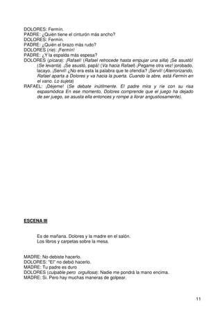 11
DOLORES: Fermín.
PADRE: ¿Quién tiene el cinturón más ancho?
DOLORES: Fermín.
PADRE: ¿Quién el brazo más rudo?
DOLORES (ríe): ¡Fermín!
PADRE: ¿Y la espalda más espesa?
DOLORES (pícara): ¡Rafael! (Rafael retrocede hasta empujar una silla) ¡Se asustó!
(Se levanta) .¡Se asustó, papá! (Va hacia Rafael) ¡Pegame otra vez! jorobado,
lacayo. ¡Servil! ¿No era esta la palabra que te ofendía? ¡Servil! (Aterrorizando,
Rafael aparta a Dolores y va hacia la puerta. Cuando la abre, está Fermín en
el vano. Lo sujeta)
RAFAEL: ¡Déjeme! (Se debate inútilmente. El padre mira y ríe con su risa
espasmódica En ese momento, Dolores comprende que el juego ha dejado
de ser juego, se asusta ella entonces y rompe a llorar angustiosamente).
ESCENA III
Es de mañana. Dolores y la madre en el salón.
Los libros y carpetas sobre la mesa.
MADRE: No debiste hacerlo.
DOLORES: "El” no debió hacerlo.
MADRE: Tu padre es duro
DOLORES (culpable pero orgullosa): Nadie me pondrá la mano encima.
MADRE: Si. Pero hay muchas maneras de golpear.
 