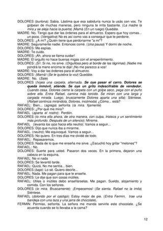12
DOLORES (burlona): Sabia. Lástima que esa sabiduría nunca la usás con vos. Te
golpean de muchas maneras, pero ninguna te irrita bastante. (La madre la
mira y se aleja hacia la puerta) ¡Mamá (En un ruego) Quedáte.
MADRE: No. Tengo que dar las órdenes para el almuerzo. Espero que hoy comas...
un poco. (Vengativa) No es así como vas a conseguir que te perdone.
DOLORES: ¿A mi? ¿Quién tiene que perdonarme "a mi"?
MADRE: Seguramente nadie. Entonces comé. (Una pausa) Y dormí de noche.
DOLORES: Me espías.
MADRE: Te cuido.
DOLORES: ¡Ah, ahora se llama cuidar!
MADRE: El orgullo no hace buenas migas con el arrepentimiento.
DOLORES: ¡Sí!. Si no, no sirve. (Orgullosa pero al borde de las lágrimas) ¡Nadie me
pondrá la mano encima te dije! ¡No me parezco a vos!
MADRE: Voy a dar las órdenes para el almuerzo.
DOLORES: ¡Mamá! (Se le quiebra la voz) Quedáte.
MADRE: No. (Sale)
DOLORES (hojea una carpeta, alternada. Se oye pasar el carro. Dolores se
queda inmóvil, atiende. Se oye un grito indescifrable de vendedor.
Cuando cesa, Dolores cierra la carpeta con un golpe seco, pega con el puño
sobre ella. Entra Rafael, camina más torcido. Se miran con una larga y
cargada mirada. Luego, bruscamente Dolores aparta una silla): Siéntese.
(Rafael continúa mirándola, Dolores, incómoda) ¿Cómo... está?
RAFAEL: Bien... (agrega) señorita (la mira. fijamente)
DOLORES: ¿Por qué me mira?
RAFAEL (aparta el rostro): Perdón.
DOLORES (lo mira ella ahora, de otra manera, con culpa, tristeza y un sentimiento
más profundo. Después de un silencio): Míreme.
RAFAEL (levanta los ojos hacia ella neutro): Vamos a seguir...
DOLORES: Dijo que nunca iba a mirarme.
RAFAEL. (neutro): Me equivoqué. Vamos a seguir...
DOLORES: No quiero. En tres días me olvidé de todo.
RAFAEL: Repasaremos.
DOLORES: Nada de lo que me enseña me sirve. ¿Escuchó hoy gritar "melones"?
RAFAEL.: No.
DOLORES: Suerte para usted. Pasaron dos veces. En la primera, dejaron una
cabeza en la esquina.
RAFAEL: No vi nada
DOLORES: Se levantó tarde.
RAFAEL: Quizá. No me sentía... bien.
DOLORES (bajo): Lo sé. Quiero decirle...
RAFAEL: Nada. Me pagan para que le enseñe.
DOLORES: Le dije que son cosas inútiles.
RAFAEL: Utiles o inútiles debo enseñárselas. Me pagan. Sueldo, alojamiento y
comida. Con los señores.
DOLORES (lo mira. Bruscamente): ¡Empecemos! (Se sienta. Rafael no la imita)
Siéntese.
RAFAEL (dolorido por el castigo): Estoy mejor de pie. (Entra Fermín, trae una
bandeja con una taza y una jarra de chocolate).
FERMIN: Permiso, señorita. La señora me manda servirle este chocolate. ¿Se
acuerda cuando se lo llevaba a la cama?
 