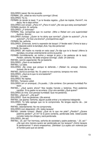 13
DOLORES (seca): No me acuerdo.
FERMIN: ¡Oh, usted se reía mucho conmigo! (Sirve)
DOLORES: Ya no.
FERMIN (le tiende la tasa): Y yo le llevaba regalos. ¿Qué me trajiste, Fermín?, me
decía. No lo deje enfriar.
DOLORES (con enojo): ¿Para mi? ¿Para mi sola? ¿No ves que estoy acompañada?
FERMIN (burlón): Sí, señorita
DOLORES: ¿Y entonces?
FERMIN: Hay, compañías que no cuentan .(Mira a Rafael con una superioridad
burlona. Sonríe)
DOLORES (furiosa): ¿Quien te ha dicho que sonrías? ¿Quién te autorizó? ¿Yo te
autoricé? ¿Te hice una broma? ¿Compartimos algo?
FERMIN: No, señorita.
DOLORES: ¡Entonces, tomá tu expresión de lacayo! ¡Y lleváte esto! (Toma la taza y
la deposita sobre la bandeja) ¡Acá, hay dos personas!
FERMlN: Su madre...
DOLORES: ¡Mi madre no manda en esta casa! ¡Te dije que te lo lleves! (Aferra la
bandeja y la arroja violentamente contra la puerta). ·
FERMIN (humildemente, se inclina y recoge la jarra y los pedazos de la taza):
Perdón, señorita. No debe enojarse conmigo. (Sale. Un silencio)
RAFAEL (sonríe vagamente): No es bastante.
DOLORES: ¿Qué no es bastante?
RAFAEL: Lo sabe.
DOLORES: ¡No creas que porque te defiendo...! (Rafael ríe, amargo. Dolores,
furiosa) ¡No te rías!
RAFAEL (borra la sonrisa): No. Si usted no me autoriza, tampoco me reiré.
DOLORES: ¿Qué es lo que no era bastante?
RAFAEL: Lo sabe.
DOLORES: No repitas.
RAFAEL: Tampoco usted.
DOLORES (en un arranque): ¡Yo puedo...! (Se contiene. Con penosa humildad) Por
favor.
RAFAEL.: ¿Qué quiere ahora? Nos tocaba francés y botánica. Pero podemos
cambiar. Si su padre no se entera. (Con otro sentido) ¿Qué quiere?
DOLORES (lo mira. Con penosa humildad): Que me perdones.
RAFAEL: ¿Qué yo?...¿De qué?
DOLORES: Que me perdones. (Se acerca)
RAFAEL (se aparta): Señorita, alguien puede entrar y no estamos trabajando.
DOLORES. Te falta agregar que no te comprometa. No tengas espíritu de... (se
interrumpe)
RAFAEL (blandamente): No me comprometa.
DOLORES (con desprecio): ¡Oh, todos lacayos!
RAFAEL (estalla furioso): ¡Basta! ¿Qué es lo que me pide? ¿Perdón? ¿Quiere
pedirme perdón? ¿A mi? Si la pone contenta, perdonada está. Usted puede
cometer todos los ultrajes y será perdonada.
DOLORES: ¡No así!
RAFAEL: ¡Sí, así! Tan hermosa, señorita de sociedad y padre poderoso. “ ¡Sí, así! "
¿De qué otra manera quiere ser perdonada por los lacayos? ¡Cómo lacayos
la perdonamos! Y ahora empecemos. ¡Siéntese! (La sujeta con violencia por
el hombro para que se siente)
 