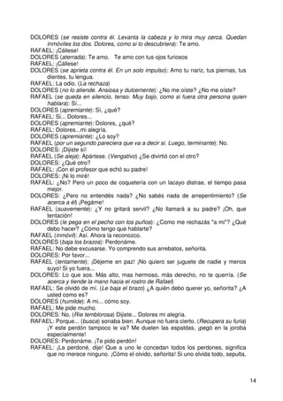 14
DOLORES (se resiste contra él. Levanta la cabeza y lo mira muy cerca. Quedan
inmóviles los dos. Dolores, como si lo descubriera): Te amo.
RAFAEL: ¡Cállese!
DOLORES (aterrada): Te amo. Te amo con tus ojos furiosos
RAFAEL: ¡Cállese!
DOLORES (se aprieta contra él. En un solo impulso): Amo tu nariz, tus piernas, tus
dientes, tu lengua.
RAFAEL: La odio. (La rechaza)
DOLORES (no lo atiende. Ansiosa y dulcemente): ¿No me oíste? ¿No me oíste?
RAFAEL (se queda en silencio, tenso. Muy bajo, como si fuera otra persona quien
hablara): Sí...
DOLORES (apremiante): Sí, ¿qué?
RAFAEL: Si... Dolores...
DOLORES (apremiante): Dolores, ¿qué?
RAFAEL: Dolores...mi alegría.
DOLORES (apremiante): ¿Lo soy?
RAFAEL (por un segundo pareciera que va a decir si. Luego, terminante): No.
DOLORES: ¡Dijiste sí!
RAFAEL (Se aleja): Apártese. (Vengativo) ¿Se divirtió con el otro?
DOLORES: ¿Qué otro?
RAFAEL: ¡Con el profesor que echó su padre!
DOLORES: ¡Ni lo miré!
RAFAEL: ¿No? Pero un poco de coquetería con un lacayo distrae, el tiempo pasa
mejor.
DOLORES: ¿Pero no entendés nada? ¿No sabés nada de arrepentimiento? (Se
acerca a él) ¡Pegáme!
RAFAEL (suavemente): ¿Y no gritará servil? ¿No llamará a su padre? ¡Oh, que
tentación!
DOLORES (le pega en el pecho con los puños): ¿Como me rechazás "a mi"? ¿Qué
debo hacer? ¿Cómo tengo que hablarte?
RAFAEL (inmóvil): Así. Ahora la reconozco.
DOLORES (baja los brazos): Perdonáme.
RAFAEL: No debe excusarse. Yo comprendo sus arrebatos, señorita.
DOLORES: Por favor...
RAFAEL (lentamente): ¡Déjeme en paz! ¡No quiero ser juguete de nadie y menos
suyo! Si yo fuera...
DOLORES: Lo que sos. Más alto, mas hermoso, más derecho, no te querría. (Se
acerca y tiende la mano hacia el rostro de Rafael)
RAFAEL: Se olvidó de mí. (Le baja el brazo) ¿A quién debo querer yo, señorita? ¿A
usted como es?
DOLORES (humilde): A mi... cómo soy.
RAFAEL: Me pide mucho.
DOLORES: No. (Ríe temblorosa) Dijiste... Dolores mi alegría.
RAFAEL: Porque... (busca) sonaba bien. Aunque no fuera cierto. (Recupera su furia)
¡Y este perdón tampoco le va? Me duelen las espaldas, ¡pegó en la joroba
especialmente!
DOLORES: Perdonáme. ¡Te pido perdón!
RAFAEL: ¡La perdoné, dije! Que a uno le concedan todos los perdones, significa
que no merece ninguno. ¡Cómo el olvido, señorita! Si uno olvida todo, sepulta,
 