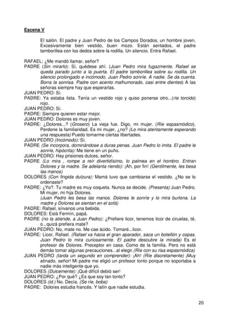 20
Escena V
El salón. El padre y Juan Pedro de los Campos Dorados, un hombre joven,
Excesivamente bien vestido, buen mozo. Están sentados, el padre
tamborillea con los dedos sobre la rodilla. Un silencio. Entra Rafael.
RAFAEL: ¿Me mandó llamar, señor?
PADRE (Sin mirarlo): Sí, quédese ahí. (Juan Pedro mira fugazmente. Rafael se
queda parado junto a la puerta. El padre tamborillea sobre su rodilla. Un
silencio prolongado e incómodo. Juan Pedro sonríe. A nadie. Se da cuenta.
Borra la sonrisa. Padre con acento malhumorado, casi entre dientes) A las
señoras siempre hay que esperarlas.
JUAN PEDRO: Sí.
PADRE: Ya estaba lista. Tenía un vestido rojo y quiso ponerse otro...(ríe torcido)
rojo.
JUAN PEDRO: Sí.
PADRE: Siempre quieren estar mejor.
JUAN PEDRO: Dolores es muy joven.
PADRE: ¿Dolores...? (Grosero) La vieja fue. Digo, mi mujer. (Ríe espasmódico).
Perdone la familiaridad. Es mi mujer, ¿no? (Lo mira atentamente esperando
una respuesta) Puedo tomarme ciertas libertades.
JUAN PEDRO (Incómodo): Sí.
PADRE (Se incorpora, dominándose a duras penas. Juan Pedro lo imita. El padre le
sonríe, hipócrita): Me tiene en un puño.
JUAN PEDRO: Hay prisiones dulces, señor.
PADRE (Lo mira , rompe a reír divertidísimo, lo palmea en el hombro. Entran
Dolores y la madre. Se adelanta riendo): ¡Ah, por fin! (Gentilmente, les besa
las manos)
DOLORES (Con fingida dulzura): Mamá tuvo que cambiarse el vestido. ¿No se lo
ordenaste?
PADRE: ¿Yo?. Tu madre es muy coqueta. Nunca se decide. (Presenta) Juan Pedro.
Mi mujer, mi hija Dolores.
(Juan Pedro les besa las manos. Dolores le sonríe y lo mira burlona. La
madre y Dolores se sientan en el sofá)
PADRE: Rafael, sírvanos una bebida.
DOLORES: Está Fermín, papá.
PADRE (no la atiende, a Juan Pedro): ¿Prefiere licor, tenemos licor de ciruelas, té,
o...quizá prefiera mate?
JUAN PEDRO: No, mate no. Me cae ácido. Tomaré...licor.
PADRE: Licor, Rafael. (Rafael va hacia el gran aparador, saca un botellón y copas.
Juan Pedro lo mira curiosamente. El padre descubre la mirada) Es el
profesor de Dolores. Preceptor en casa. Como de la familia. Pero no está
demás tomar algunas precauciones...al elegir.(Ríe con su risa espasmódica)
JUAN PEDRO (tarda un segundo en comprender): ¡Ah! (Ríe discretamente) ¡Muy
atinado, señor! Mi padre me eligió un profesor tonto porque no soportaba a
nadie más inteligente que yo.
DOLORES (Dulcemente): ¡Qué difícil debió ser!
JUAN PEDRO: ¿Por qué? ¿Es que soy tan tonto?
DOLORES (id.) No. Decía. (Se ríe, boba)
PADRE: Dolores estudia francés. Y latín que nadie estudia.
 