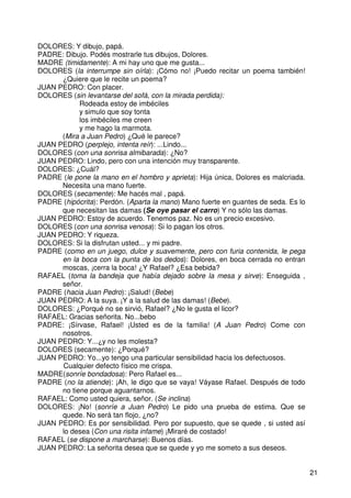 21
DOLORES: Y dibujo, papá.
PADRE: Dibujo. Podés mostrarle tus dibujos, Dolores.
MADRE (timidamente): A mi hay uno que me gusta...
DOLORES (la interrumpe sin oírla): ¡Cómo no! ¡Puedo recitar un poema también!
¿Quiere que le recite un poema?
JUAN PEDRO: Con placer.
DOLORES (sin levantarse del sofá, con la mirada perdida):
Rodeada estoy de imbéciles
y simulo que soy tonta
los imbéciles me creen
y me hago la marmota.
(Mira a Juan Pedro) ¿Qué le parece?
JUAN PEDRO (perplejo, intenta reír): ...Lindo...
DOLORES (con una sonrisa almibarada): ¿No?
JUAN PEDRO: Lindo, pero con una intención muy transparente.
DOLORES: ¿Cuál?
PADRE (le pone la mano en el hombro y aprieta): Hija única, Dolores es malcriada.
Necesita una mano fuerte.
DOLORES (secamente): Me hacés mal , papá.
PADRE (hipócrita): Perdón. (Aparta la mano) Mano fuerte en guantes de seda. Es lo
que necesitan las damas (Se oye pasar el carro) Y no sólo las damas.
JUAN PEDRO: Estoy de acuerdo. Tenemos paz. No es un precio excesivo.
DOLORES (con una sonrisa venosa): Si lo pagan los otros.
JUAN PEDRO: Y riqueza.
DOLORES: Si la disfrutan usted... y mi padre.
PADRE (como en un juego, dulce y suavemente, pero con furia contenida, le pega
en la boca con la punta de los dedos): Dolores, en boca cerrada no entran
moscas, ¡cerra la boca! ¿Y Rafael? ¿Esa bebida?
RAFAEL (toma la bandeja que había dejado sobre la mesa y sirve): Enseguida ,
señor.
PADRE (hacia Juan Pedro): ¡Salud! (Bebe)
JUAN PEDRO: A la suya. ¡Y a la salud de las damas! (Bebe).
DOLORES: ¿Porqué no se sirvió, Rafael? ¿No le gusta el licor?
RAFAEL: Gracias señorita. No...bebo
PADRE: ¡Sírvase, Rafael! ¡Usted es de la familia! (A Juan Pedro) Come con
nosotros.
JUAN PEDRO: Y...¿y no les molesta?
DOLORES (secamente): ¿Porqué?
JUAN PEDRO: Yo...yo tengo una particular sensibilidad hacia los defectuosos.
Cualquier defecto físico me crispa.
MADRE(sonríe bondadosa): Pero Rafael es...
PADRE (no la atiende): ¡Ah, le digo que se vaya! Váyase Rafael. Después de todo
no tiene porque aguantarnos.
RAFAEL: Como usted quiera, señor. (Se inclina)
DOLORES: ¡No! (sonríe a Juan Pedro) Le pido una prueba de estima. Que se
quede. No será tan flojo, ¿no?
JUAN PEDRO: Es por sensibilidad. Pero por supuesto, que se quede , si usted así
lo desea (Con una risita infame) ¡Miraré de costado!
RAFAEL (se dispone a marcharse): Buenos días.
JUAN PEDRO: La señorita desea que se quede y yo me someto a sus deseos.
 