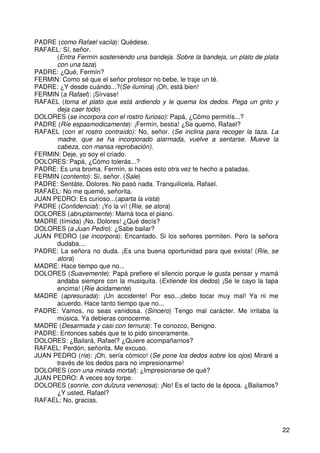 22
PADRE (como Rafael vacila): Quédese.
RAFAEL: Sí, señor.
(Entra Fermín sosteniendo una bandeja. Sobre la bandeja, un plato de plata
con una taza)
PADRE: ¿Qué, Fermín?
FERMIN: Como sé que el señor profesor no bebe, le traje un té.
PADRE: ¿Y desde cuándo...?(Se ilumina) ¡Oh, está bien!
FERMIN (a Rafael): ¡Sírvase!
RAFAEL (toma el plato que está ardiendo y le quema los dedos. Pega un grito y
deja caer todo)
DOLORES (se incorpora con el rostro furioso): Papá, ¿Cómo permitís...?
PADRE (Ríe espasmodicamente): ¡Fermín, bestia! ¿Se quemó, Rafael?
RAFAEL (con el rostro contraído): No, señor. (Se inclina para recoger la taza. La
madre, que se ha incorporado alarmada, vuelve a sentarse. Mueve la
cabeza, con mansa reprobación).
FERMIN: Deje, yo soy el criado.
DOLORES: Papá, ¿Cómo tolerás...?
PADRE: Es una broma. Fermín, si haces esto otra vez te hecho a patadas.
FERMIN (contento): Sí, señor. (Sale)
PADRE: Sentáte, Dolores. No pasó nada. Tranquilícela, Rafael.
RAFAEL: No me quemé, señorita.
JUAN PEDRO: Es curioso...(aparta la vista)
PADRE (Confidencial): ¡Yo la ví! (Ríe, se atora)
DOLORES (abruptamente): Mamá toca el piano.
MADRE (tímida) ¡No, Dolores! ¿Qué decís?
DOLORES (a Juan Pedro): ¿Sabe bailar?
JUAN PEDRO (se incorpora): Encantado. Si los señores permiten. Pero la señora
dudaba....
PADRE: La señora no duda. ¡Es una buena oportunidad para que exista! (Ríe, se
atora)
MADRE: Hace tiempo que no...
DOLORES (Suavemente): Papá prefiere el silencio porque le gusta pensar y mamá
andaba siempre con la musiquita. (Extiende los dedos) ¡Se le cayo la tapa
encima! (Ríe ácidamente)
MADRE (apresurada): ¡Un accidente! Por eso...¡debo tocar muy mal! Ya ni me
acuerdo. Hace tanto tiempo que no...
PADRE: Vamos, no seas vanidosa. (Sincero) Tengo mal carácter. Me irritaba la
música. Ya debieras conocerme.
MADRE (Desarmada y casi con ternura): Te conozco, Benigno.
PADRE: Entonces sabés que te lo pido sinceramente.
DOLORES: ¿Bailará, Rafael? ¿Quiere acompañarnos?
RAFAEL: Perdón, señorita. Me excuso.
JUAN PEDRO (ríe): ¡Oh, sería cómico! (Se pone los dedos sobre los ojos) Miraré a
través de los dedos para no impresionarme!
DOLORES (con una mirada mortal): ¿Impresionarse de qué?
JUAN PEDRO: A veces soy torpe.
DOLORES (sonríe, con dulzura venenosa): ¡No! Es el tacto de la época. ¿Bailamos?
¿Y usted, Rafael?
RAFAEL: No, gracias.
 