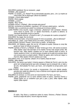 24
DOLORES (palidece): No es necesario , papá
FERMIN: ¿Me aceptará?
PADRE: Lo acepta, ¿no, Rafael? No es demasiado apuesta, pero...(ríe. La madre se
interrumpe) ¡No te detengas! ¡Mové los deditos!
FERMIN: ¿Cómo debo bailar?
PADRE: Como sepas
FERMIN: ¿Lento?
PADRE: “Muy” lento.
FERMIN (irónico, a Rafael): ¿Me concede esta pieza?
RAFAEL (enfrenta la humillación, orgulloso): ¡Sí! Las que usted quiera... señorita.
FERMIN: ¡No! ¡La señorita es usted! (Lo enlaza por la cintura, bailan)
JUAN PEDRO (mira risueño, luego a Dolores): ¿Bailamos? (Sin contestar. Dolores
corre hacia la puerta. Con un rápido movimiento, el padre la detiene, la
mantiene abrazada contra su pecho)
PADRE (con fingida dulzura): ¿Porqué te vas? ¿Te cansaste de nuestra compañía?
DOLORES: No, papá. No me cansé.
PADRE: Entonces bailá. (Una breve pausa) O mirá a la parejita. ¿No es deliciosa?
DOLORES: Sí...papá. (Juan Pedro lanza una risita) ¿Porqué se ríe?
JUAN PEDRO (risueño): Perdón. Como dice su padre , es deliciosa.
DOLORES: ¡Sí! Soltáme, papá. No me iré. (El padre la suelta. Dolores lo mira) Me
gusta ver hacer el ridículo a la gente.
PADRE (señala a Fermín y a Rafael): A ”ellos” tenés que mirar. (Se acerca al piano)
¡Más rápido! ¡Qué vals dormido! (A la madre) Tenías más sangre antes. Me
querías más. ¡Más rápido! (Golpea con la mano abierta sobre el piano. la
madre acelera el ritmo, no tanto porque el padre se lo pide sino porque tiene
una excusa para su propio placer. Rafael se agota, pero lucha por seguir a
Fermín) ¡Más rápido! (Fermín acelera aún más)
DOLORES (mira, no lo soporta): ¡Basta! (A la madre) ¡Dejá de tocar!
PADRE: ¡Más rápido!
DOLORES: ¡No quiero que bailen! (Intenta separar a Rafael de Fermín, pero los dos
giran tan vertiginosamente que sólo consiguen que la empujen de un lado y
de otro. Demudada) Por favor, por favor...(Un empellón la arroja sobre Juan
Pedro)
JUAN PEDRO: ¡Qué brutos! (La ayuda a incorporarse. Con una rápida ojeada,
percibe que nadie los observa y toca a Dolores como alguien que aprovecha
burdamente la ocasión)
DOLORES (lo rechaza. Lo mira como sin reconocerlo): Por favor, por favor...
PADRE (grita, golpeando con la mano abierta sobre el piano, mientras Fermín y
Rafael bailan en un torbellino que gira y gira y gira): ¡Más rápido! ¡Más
rápido! ¡Más rápido!
ESCENA VI
El salón. Hay libros y cuadernos sobre la mesa. Dolores y Rafael. Dolores
levanta la tapa del piano, recorre algunas teclas.
 