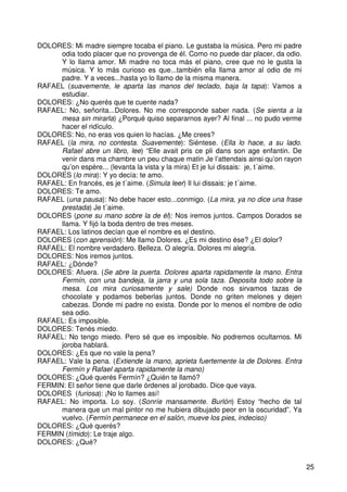 25
DOLORES: Mi madre siempre tocaba el piano. Le gustaba la música. Pero mi padre
odia todo placer que no provenga de él. Como no puede dar placer, da odio.
Y lo llama amor. Mi madre no toca más el piano, cree que no le gusta la
música. Y lo más curioso es que...también ella llama amor al odio de mi
padre. Y a veces...hasta yo lo llamo de la misma manera.
RAFAEL (suavemente, le aparta las manos del teclado, baja la tapa): Vamos a
estudiar.
DOLORES: ¿No querés que te cuente nada?
RAFAEL: No, señorita...Dolores. No me corresponde saber nada. (Se sienta a la
mesa sin mirarla) ¿Porqué quiso separarnos ayer? Al final ... no pudo verme
hacer el ridículo.
DOLORES: No, no eras vos quien lo hacías. ¿Me crees?
RAFAEL (la mira, no contesta. Suavemente): Siéntese. (Ella lo hace, a su lado.
Rafael abre un libro, lee) “Elle avait pris ce pli dans son age enfantin. De
venir dans ma chambre un peu chaque matin Je l’attendais ainsi qu’on rayon
qu’on espère... (levanta la vista y la mira) Et je lui dissais: je, t´aime.
DOLORES (lo mira): Y yo decía: te amo.
RAFAEL: En francés, es je t´aime. (Simula leer) Il lui dissais: je t´aime.
DOLORES: Te amo.
RAFAEL (una pausa): No debe hacer esto...conmigo. (La mira, ya no dice una frase
prestada) Je t´aime.
DOLORES (pone su mano sobre la de él): Nos iremos juntos. Campos Dorados se
llama. Y fijó la boda dentro de tres meses.
RAFAEL: Los latinos decían que el nombre es el destino.
DOLORES (con aprensión): Me llamo Dolores. ¿Es mi destino ése? ¿El dolor?
RAFAEL: El nombre verdadero. Belleza. O alegría. Dolores mi alegría.
DOLORES: Nos iremos juntos.
RAFAEL: ¿Dónde?
DOLORES: Afuera. (Se abre la puerta. Dolores aparta rapidamente la mano. Entra
Fermín, con una bandeja, la jarra y una sola taza. Deposita todo sobre la
mesa. Los mira curiosamente y sale) Donde nos sirvamos tazas de
chocolate y podamos beberlas juntos. Donde no griten melones y dejen
cabezas. Donde mi padre no exista. Donde por lo menos el nombre de odio
sea odio.
RAFAEL: Es imposible.
DOLORES: Tenés miedo.
RAFAEL: No tengo miedo. Pero sé que es imposible. No podremos ocultarnos. Mi
joroba hablará.
DOLORES: ¿Es que no vale la pena?
RAFAEL: Vale la pena. (Extiende la mano, aprieta fuertemente la de Dolores. Entra
Fermín y Rafael aparta rapidamente la mano)
DOLORES: ¿Qué querés Fermín? ¿Quién te llamó?
FERMIN: El señor tiene que darle órdenes al jorobado. Dice que vaya.
DOLORES (furiosa): ¡No lo llames así!
RAFAEL: No importa. Lo soy. (Sonríe mansamente. Burlón) Estoy “hecho de tal
manera que un mal pintor no me hubiera dibujado peor en la oscuridad”. Ya
vuelvo. (Fermín permanece en el salón, mueve los pies, indeciso)
DOLORES: ¿Qué querés?
FERMIN (tímido): Le traje algo.
DOLORES: ¿Qué?
 