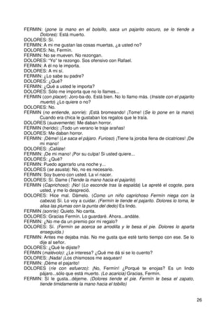 26
FERMIN: (pone la mano en el bolsillo, saca un pajarito oscuro, se lo tiende a
Dolores): Está muerto.
DOLORES: Sí.
FERMIN: A mi me gustan las cosas muertas, ¿a usted no?
DOLORES: No, Fermín.
FERMIN: No se mueven. No rezongan.
DOLORES: “Yo” te rezongo. Sos ofensivo con Rafael.
FERMIN: A él no le importa.
DOLORES: A mi sí.
FERMIN: ¿Lo sabe su padre?
DOLORES: ¿Qué?
FERMIN: ¿Qué a usted le importa?
DOLORES: Sólo me importa que no lo llames...
FERMIN (con placer): Joro-ba-do. Está bien. No lo llamo más. (Insiste con el pajarito
muerto) ¿Lo quiere o no?
DOLORES: No.
FERMIN (no entiende, sonríe): ¡Está bromeando! ¡Tome! (Se lo pone en la mano)
Cuando era chica le gustaban los regalos que le traía.
DOLORES (suavemente): Me daban horror.
FERMIN (herido): ¡Todo un verano le traje arañas!
DOLORES: Me daban horror.
FERMIN: ¡Déme! (Le saca el pájaro. Furioso) ¡Tiene la joroba llena de cicatrices! ¡De
mi mano!
DOLORES: ¡Calláte!
FERMIN: ¡De mi mano! ¡Por su culpa! Si usted quiere...
DOLORES: ¿Qué?
FERMIN: Puedo agarrarlo una noche y...
DOLORES (se asusta): No, no es necesario.
FERMIN: Soy bueno con usted. La ví nacer.
DOLORES: Sí. Dame (Tiende la mano hacia el pajarito)
FERMIN (Caprichoso): ¡No! (Lo esconde tras la espalda) Le apreté el cogote, para
usted, y me lo despreció.
DOLORES: Hice mal. Dámelo. (Como un niño caprichoso Fermín niega con la
cabeza) Sí. Lo voy a cuidar. (Fermín le tiende el pajarito. Dolores lo toma, le
alisa las plumas con la punta del dedo) Es lindo.
FERMIN (sonríe): Quieto. No canta.
DOLORES: Gracias Fermín. Lo guardaré. Ahora...andáte.
FERMIN: ¿No me da un premio por mi regalo?
DOLORES: Sí. (Fermín se acerca se arrodilla y le besa el pie. Dolores lo aparta
enseguida.)
FERMIN: Antes me dejaba más. No me gusta que esté tanto tiempo con ese. Se lo
dije al señor.
DOLORES: ¿Qué le dijiste?
FERMIN (malévolo): ¿Le interesa? ¿Qué me dá si se lo cuento?
DOLORES: ¡Nada! ¡Los chismosos me asquean!
FERMIN: ¡Déme el pajarito!
DOLORES (ríe con esfuerzo): ¡No, Fermín! ¿Porqué te enojas? Es un lindo
pájaro...sólo que está muerto. (Lo acaricia) Gracias, Fermín.
FERMIN: Sí le gusta...déjeme. (Dolores tiende el pie. Fermín le besa el zapato,
tiende timidamente la mano hacia el tobillo)
 
