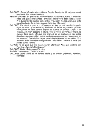 27
DOLORES: ¡Basta! (Suaviza el tono) Basta Fermín. Fermincito. Mi padre te estará
buscando. Sos su mano derecha.
FERMIN (se alza): ¡Sí que soy su mano derecha! (Va hacia la puerta, Se vuelve).
Hace rato que no me llamaba Fermincito. ¡No le voy a decir nada al señor!
¡Y le buscaré más regalos, como antes! (Va a salir) Y usted, ¡no hable tanto
con el jorobado! ¡Se la dejé marcada, la joroba! (Ríe, sale)
DOLORES: Por mi culpa. Jorobado. ¿Porqué no lo digo, por qué me ofende que lo
digan los otros? (Con esfuerzo) Jorobado. Mi Rafael es jorobado. ¡No! No
tiene joroba, no tiene defecto alguno. Lo querría sin piernas. Ciego. (Con
cuidado, sin mirar, deposita el pájaro sobre la mesa. Sin mirar, se limpia las
manos) Jo-ro-ba-do. ¿Porqué me enamoré de un jorobado si hay tantos
derechos, normales, si hay tantos hombres que caminan sin ningún peso en
las espaldas? Con el alma negra, ¡pero ningún peso en las espaldas! (Con
esfuerzo, entre dientes) Rafael jorobado. ¡Joro-ba-do! (Se tapa la boca) ¡No
puedo! (Entra Rafael)
RAFAEL: No sé para que me mandó llamar. ¡Tonteras! Algo que combinó con
Fermín y...(la mira) ¿Qué te pasa?
DOLORES: Nada. (Se incorpora) Te miro,
RAFAEL (tristemente): ¿Y cómo me ves?
DOLORES (corre hacia él, lo abraza, repite y es cierto): ¡Hermoso, hermoso,
hermoso!
 