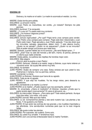 28
ESCENA VII
Dolores y la madre en el salón. La madre le acomoda el vestido. La mira.
MADRE: Estás bonita pero pálida.
DOLORES: La emoción mamá.
MADRE: Juan Pedro es maravilloso, tan cortés, ¿lo notaste? Siempre me pide
permiso.
DOLORES (burlona): Y te conquistó.
MADRE: ¿Y a vos no? Tu padre está muy contento.
DOLORES: ¿Ya hicieron negocios juntos?
MADRE: ¡Qué ocurrencia!
DOLORES (simula ingenuidad): ¿Por qué? Papá tenía unos campos para vender,
Juan Pedro unos campos para comprar. Papá está bien relacionado y Juan
Pedro está mejor. Papá aprueba y Juan Pedro aplaude. Y los dos dicen que
los inmundos, salvajes, asquerosos, deben morir. Y esto abarca mucho.
¿Quién no es salvaje? ¿Quién no es asqueroso? ¿Quién no es inmundo?
Sólo el poder otorga una pureza que nada toca.
MADRE: Dolores, cuando hablás así no te conozco. ¿No será Rafael quien...?
DOLORES: ¿Ese? Ese no sale del francés y del latín, mamá. Si piensa, piensa en
un idioma que nadie entiende.
MADRE: Estás pálida. (Le pellizca las mejillas) Así tendrás mejor color.
DOLORES: Más alegría
(Fermín abre la puerta a Juan Pedro)
JUAN PEDRO: Señoras. (Saluda a la madre, luego a Dolores, cuya mano retiene un
momento entre las suyas) Me siento muy feliz.
DOLORES: Yo también
JUAN PEDRO: Acabo de comprar una casa. Estoy ansioso por que usted la vea.
Podríamos ir mañana. Con su permiso, señora.
MADRE (contenta): Lo tiene.
JUAN PEDRO (a Dolores): Quisiera que fuera de su agrado.
DOLORES: Todo es de mi agrado.
JUAN PEDRO: Y que elija los muebles. Ya los tengo vistos, pero desearía su
aprobación.
DOLORES (remedando a la madre) ¡La tiene!
JUAN PEDRO (a la madre): ¿Puedo esperar que nos acompañe, señora?
MADRE: Sí, encantada. ¿Hacia el mediodía? (A Dolores. inquieta) ¿Creés que tu
padre tendrá algún inconveniente? El, para el almuerzo, es...
DOLORES (la interrumpe): Ninguno. ¿Pero para qué? Todo estará perfecto. Aunque
haya dos sillas, una mesa, una cama.
JUAN PEDRO (sonríe): Más que eso habrá.
DOLORES: Lo sé. Compraremos plantas y ese será nuestro lujo. Las plantas y las
flores. Y me gustaría una hiedra.
JUAN PEDRO: El lujo serán las cortinas de rojo granate, y los muebles importados y
las alfombras. Una servidumbre numerosa para que no la roce ninguna
fatiga.
DOLORES: Me gusta cuidar las plantas.
JUAN PEDRO: Por supuesto, las cuidará. Como ocio.
DOLORES: Es usted muy amable. Y tendremos hijos.
JUAN PEDRO (con una sonrisa embarazada hacia la madre) También.
 