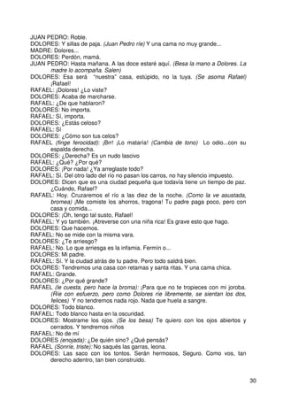 30
JUAN PEDRO: Roble.
DOLORES: Y sillas de paja. (Juan Pedro ríe) Y una cama no muy grande...
MADRE: Dolores...
DOLORES: Perdón, mamá.
JUAN PEDRO: Hasta mañana. A las doce estaré aquí. (Besa la mano a Dolores. La
madre lo acompaña. Salen)
DOLORES: Esa será “nuestra” casa, estúpido, no la tuya. (Se asoma Rafael)
¡Rafael!
RAFAEL: ¡Dolores! ¿Lo viste?
DOLORES: Acaba de marcharse.
RAFAEL: ¿De que hablaron?
DOLORES: No importa.
RAFAEL: Sí, importa.
DOLORES: ¿Estás celoso?
RAFAEL: Sí
DOLORES: ¿Cómo son tus celos?
RAFAEL (finge ferocidad): ¡Brr! ¡Lo mataría! (Cambia de tono) Lo odio...con su
espalda derecha.
DOLORES: ¿Derecha? Es un nudo lascivo
RAFAEL: ¿Qué? ¿Por qué?
DOLORES: ¡Por nada! ¿Ya arreglaste todo?
RAFAEL: Sí. Del otro lado del río no pasan los carros, no hay silencio impuesto.
DOLORES: Dicen que es una ciudad pequeña que todavía tiene un tiempo de paz.
¿Cuándo, Rafael?
RAFAEL: Hoy. Cruzaremos el río a las diez de la noche. (Como la ve asustada,
bromea) ¡Me comiste los ahorros, tragona! Tu padre paga poco, pero con
casa y comida...
DOLORES: ¡Oh, tengo tal susto, Rafael!
RAFAEL: Y yo también. ¡Atreverse con una niña rica! Es grave esto que hago.
DOLORES: Que hacemos.
RAFAEL: No se mide con la misma vara.
DOLORES: ¿Te arriesgo?
RAFAEL: No. Lo que arriesga es la infamia. Fermín o...
DOLORES: Mi padre.
RAFAEL: Sí. Y la ciudad atrás de tu padre. Pero todo saldrá bien.
DOLORES: Tendremos una casa con retamas y santa ritas. Y una cama chica.
RAFAEL: Grande.
DOLORES: ¿Por qué grande?
RAFAEL (le cuesta, pero hace la broma): ¡Para que no te tropieces con mi joroba.
(Ríe con esfuerzo, pero como Dolores ríe libremente, se sientan los dos,
felices) Y no tendremos nada rojo. Nada que huela a sangre.
DOLORES: Todo blanco.
RAFAEL: Todo blanco hasta en la oscuridad.
DOLORES: Mostrame los ojos. (Se los besa) Te quiero con los ojos abiertos y
cerrados. Y tendremos niños
RAFAEL: No de mí
DOLORES (enojada): ¿De quién sino? ¿Qué pensás?
RAFAEL (Sonríe, triste): No saqués las garras, leona.
DOLORES: Las saco con los tontos. Serán hermosos, Seguro. Como vos, tan
derecho adentro, tan bien construido.
 