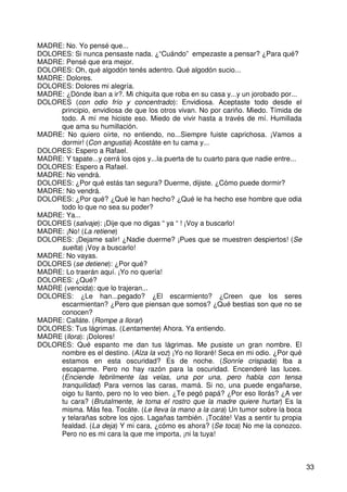 33
MADRE: No. Yo pensé que...
DOLORES: Si nunca pensaste nada. ¿“Cuándo” empezaste a pensar? ¿Para qué?
MADRE: Pensé que era mejor.
DOLORES: Oh, qué algodón tenés adentro. Qué algodón sucio...
MADRE: Dolores.
DOLORES: Dolores mi alegría.
MADRE: ¿Dónde iban a ir?. Mi chiquita que roba en su casa y...y un jorobado por...
DOLORES (con odio frío y concentrado): Envidiosa. Aceptaste todo desde el
principio, envidiosa de que los otros vivan. No por cariño. Miedo. Tímida de
todo. A mí me hiciste eso. Miedo de vivir hasta a través de mí. Humillada
que ama su humillación.
MADRE: No quiero oírte, no entiendo, no...Siempre fuiste caprichosa. ¡Vamos a
dormir! (Con angustia) Acostáte en tu cama y...
DOLORES: Espero a Rafael.
MADRE: Y tapate...y cerrá los ojos y...la puerta de tu cuarto para que nadie entre...
DOLORES: Espero a Rafael.
MADRE: No vendrá.
DOLORES: ¿Por qué estás tan segura? Duerme, dijiste. ¿Cómo puede dormir?
MADRE: No vendrá.
DOLORES: ¿Por qué? ¿Qué le han hecho? ¿Qué le ha hecho ese hombre que odia
todo lo que no sea su poder?
MADRE: Ya...
DOLORES (salvaje): ¡Dije que no digas “ ya “ ! ¡Voy a buscarlo!
MADRE: ¡No! (La retiene)
DOLORES: ¡Dejame salir! ¿Nadie duerme? ¡Pues que se muestren despiertos! (Se
suelta) ¡Voy a buscarlo!
MADRE: No vayas.
DOLORES (se detiene): ¿Por qué?
MADRE: Lo traerán aquí. ¡Yo no quería!
DOLORES: ¿Qué?
MADRE (vencida): que lo trajeran...
DOLORES: ¿Le han...pegado? ¿El escarmiento? ¿Creen que los seres
escarmientan? ¿Pero que piensan que somos? ¿Qué bestias son que no se
conocen?
MADRE: Calláte. (Rompe a llorar)
DOLORES: Tus lágrimas. (Lentamente) Ahora. Ya entiendo.
MADRE (llora): ¡Dolores!
DOLORES: Qué espanto me dan tus lágrimas. Me pusiste un gran nombre. El
nombre es el destino. (Alza la voz) ¡Yo no lloraré! Seca en mi odio. ¿Por qué
estamos en esta oscuridad? Es de noche. (Sonríe crispada) Iba a
escaparme. Pero no hay razón para la oscuridad. Encenderé las luces.
(Enciende febrilmente las velas, una por una, pero habla con tensa
tranquilidad) Para vernos las caras, mamá. Si no, una puede engañarse,
oigo tu llanto, pero no lo veo bien. ¿Te pegó papá? ¿Por eso llorás? ¿A ver
tu cara? (Brutalmente, le toma el rostro que la madre quiere hurtar) Es la
misma. Más fea. Tocáte. (Le lleva la mano a la cara) Un tumor sobre la boca
y telarañas sobre los ojos. Lagañas también. ¡Tocáte! Vas a sentir tu propia
fealdad. (La deja) Y mi cara, ¿cómo es ahora? (Se toca) No me la conozco.
Pero no es mi cara la que me importa, ¡ni la tuya!
 