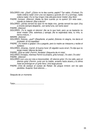 35
DOLORES (ríe): ¿Qué? ¿Cómo no te das cuenta, papito? Tan sabio, (Furiosa) ¡Ya
nadie ordena nada! (Con una voz áspera y gutural) ¡En mi y conmigo, nadie
ordena nada! ¡Ya no hay ningún más allá para tener miedo! ¡Soy libre!
PADRE (furioso): ¡Silencio! ¡Nadie es libre cuando yo no quiero! ¡En esta casa ,
mando yo todavía! ¡Dije a dormir!
DOLORES: ¡Jamás cerraré los ojos! Si me dejás viva, ¡jamás cerraré los ojos! ¡Voy
a mirarte siempre despierta , con tanta furia, con tanto asco!
PADRE: ¡Silencio!
DOLORES: ¡Te lo regalo el silencio! ¡No se lo que haré, pero ya es bastante no
tener miedo! (Ríe, estertosa y salvaje) ¡No te esperabas ésta, tu niña, tu
tierna criatura...!
MADRE: ¡Dolores!
DOLORES: Dolores, ¿qué? (Desafiante, al padre) ¡Dolores mi alegría, me decía el
jorobado! ¡A tus espaldas!
PADRE: ¡Te moleré a golpes! (Va a pegarle, pero la madre se interpone y recibe el
bofetón)
DOLORES: ¡Gracias, mamá! ¡A buena hora! ¡El algodón sucio sirve! ¡Te dije que no
tengo miedo! ¡Menos de éste!
PADRE: ¡Qué se calle! ¡Fermín, llevátela! ¡Sáquenla de mi vista!
DOLORES (forcejea, mientras Fermín la arrastra, grita furiosa): ¡Te odio! ¡Te odio!
PADRE: ¡Silencio!
DOLORES (con una voz rota e irreconocible): ¡El silencio grita! ¡Yo me callo, pero el
silencio grita! (Fermín, junto con la madre, arrastra hacia afuera y la última
frase se prolonga en un grito feroz. Una larga pausa)
PADRE (mira de soslayo el cuerpo de Rafael. Se yergue inmóvil, con los ojos
perdidos. Suspira): Qué silencio.....
Después de un momento
Telón......................................................
 