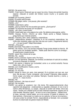 4
RAFAEL: No quiero irme.
PADRE: ¡Trato hecho! Ordenaré que se vayan los otros. Carece de sentido hacerlos
esperar. (Sacude el cordón del timbre) Llueve mucho y el puesto está
tomado.
FERMIN (en la puerta):¿Señor?
PADRE: El puesto está tomado.
FERMIN: Me alegro, señor. (una pausa) ¿Me necesita?
PADRE: ¿Yo?
FERMIN: Usted llamó, señor.
PADRE: ¿Qué yo llamé? No me acuerdo que quería. ¿Qué quería?
FERMIN: Ya entramos las jaulas con los pájaros.
PADRE: ¡Ah! ¡Eso! ¡Llueve tanto!
FERMIN: Usted sabe que a los pájaros los cuido. No debiera preocuparse, señor.
PADRE: Gracias, Fermín. (Fermín se retira. Padre sonríe a Rafael) Debiera
preguntarle que materias enseña.
RAFAEL: Francés y latín, señor. Botánica, matemáticas.
PADRE: ¿Matemáticas también? ¡Soberbio! A mi me enseñará matemáticas, las
niñas sólo necesitan saber que dos más dos son cuatro. (Vagamente lascivo)
¿Y... y lo que le pedí? (Bajo) Desnúdase.
RAFAEL: ¿Para que?
PADRE (bromista): Para saber si no miente.
RAFAEL: No miento. (Con una sonrisa crispada) Tengo joroba desde la infancia. Mi
padre quizá fue jorobado también... Nadie pudo decirme como la conseguí .
Si usted quiere, puede tocarla.
PADRE (seco): No a través de la ropa.
RAFAEL: No... puedo.
PADRE (dulce y ansioso): Quiero verla. Por favor.
RAFAEL (lo mira fijamente. Después, con lentitud, se deshace el nudo de la corbata,
se quita la chaqueta, la camisa).
PADRE (se acerca y observa con curiosidad, como a un animal extraño): Nunca
había visto. ¿Es un hueso?
RAFAEL (con mortificación): Hueso y carne.
PADRE: Es muy lisa.
RAFAEL: Si, muy lisa.
PADRE (tiende la mano con asco, toca apenas): Es la primera vez que veo, que
toco. Me da asco. Fuerte, compacta. ¿No le pesa? Pobrecito, debe pesarle.
Como cargar una bolsa con piedras. Siempre. Cuando duerme, y come, y
camina. Y... hace el amor.
RAFAEL: No.
PADRE (ansioso): ¿No hace el amor?
RAFAEL: No me pesa.
PADRE: Los genes se acoplaron mal. (Se tienta. Ríe espasmodicamente) ¡Que
capricho! (Se despereza enderezando su espalda) ¡Cúbrase! ¡A ver si se le
resfría! (Ríe) Brindemos. Lo acepto. (Sacude el cordón del timbre. Sirve dos
copas. Tiende una a Rafael quien se está vistiendo torpemente. Espera con la
copa tendida. Risueño) Ligero... Al amo no se lo hace esperar. (Rafael toma
la copa, nervioso, intenta beber, se la tira encima. El padre lo observa, ríe)
Casi perfecto. (Canturrea) La madre se me calienta, la hija se me enamora...
(Un poco antes ha entrado Fermín, respondiendo al llamado. Con curiosidad
burlona ha observado los gestos torpes de Rafael)
 
