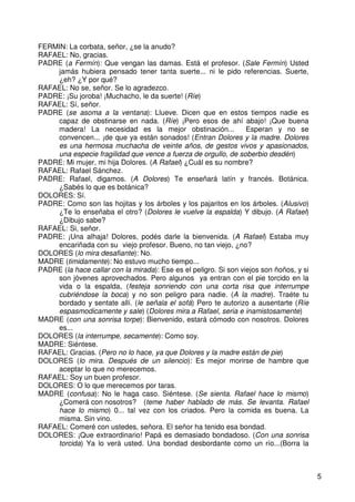 5
FERMIN: La corbata, señor, ¿se la anudo?
RAFAEL: No, gracias.
PADRE (a Fermín): Que vengan las damas. Está el profesor. (Sale Fermín) Usted
jamás hubiera pensado tener tanta suerte... ni le pido referencias. Suerte,
¿eh? ¿Y por qué?
RAFAEL: No se, señor. Se lo agradezco.
PADRE: ¡Su joroba! ¡Muchacho, le da suerte! (Ríe)
RAFAEL: Sí, señor.
PADRE (se asoma a la ventana): Llueve. Dicen que en estos tiempos nadie es
capaz de obstinarse en nada. (Ríe) ¡Pero esos de ahí abajo! ¡Que buena
madera! La necesidad es la mejor obstinación... Esperan y no se
convencen... ¡de que ya están sonados! (Entran Dolores y la madre. Dolores
es una hermosa muchacha de veinte años, de gestos vivos y apasionados,
una especie fragilidad que vence a fuerza de orgullo, de soberbio desdén)
PADRE: Mi mujer, mi hija Dolores. (A Rafael) ¿Cuál es su nombre?
RAFAEL: Rafael Sánchez.
PADRE: Rafael, digamos. (A Dolores) Te enseñará latín y francés. Botánica.
¿Sabés lo que es botánica?
DOLORES: Sí.
PADRE: Como son las hojitas y los árboles y los pajaritos en los árboles. (Alusivo)
¿Te lo enseñaba el otro? (Dolores le vuelve la espalda) Y dibujo. (A Rafael)
¿Dibujo sabe?
RAFAEL: Si, señor.
PADRE: ¡Una alhaja! Dolores, podés darle la bienvenida. (A Rafael) Estaba muy
encariñada con su viejo profesor. Bueno, no tan viejo, ¿no?
DOLORES (lo mira desafiante): No.
MADRE (timidamente): No estuvo mucho tiempo...
PADRE (la hace callar con la mirada): Ese es el peligro. Si son viejos son ñoños, y si
son jóvenes aprovechados. Pero algunos ya entran con el pie torcido en la
vida o la espalda, (festeja sonriendo con una corta risa que interrumpe
cubriéndose la boca) y no son peligro para nadie. (A la madre). Traéte tu
bordado y sentate allí. (le señala el sofá) Pero te autorizo a ausentarte (Ríe
espasmodicamente y sale) (Dolores mira a Rafael, seria e inamistosamente)
MADRE (con una sonrisa torpe): Bienvenido, estará cómodo con nosotros. Dolores
es...
DOLORES (la interrumpe, secamente): Como soy.
MADRE: Siéntese.
RAFAEL: Gracias. (Pero no lo hace, ya que Dolores y la madre están de pie)
DOLORES (lo mira. Después de un silencio): Es mejor morirse de hambre que
aceptar lo que no merecemos.
RAFAEL: Soy un buen profesor.
DOLORES: O lo que merecemos por taras.
MADRE (confusa): No le haga caso. Siéntese. (Se sienta. Rafael hace lo mismo)
¿Comerá con nosotros? (teme haber hablado de más. Se levanta. Rafael
hace lo mismo) 0... tal vez con los criados. Pero la comida es buena. La
misma. Sin vino.
RAFAEL: Comeré con ustedes, señora. El señor ha tenido esa bondad.
DOLORES: ¡Que extraordinario! Papá es demasiado bondadoso. (Con una sonrisa
torcida) Ya lo verá usted. Una bondad desbordante como un río...(Borra la
 
