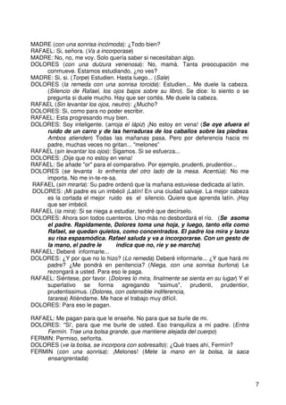 7
MADRE (con una sonrisa incómoda): ¿Todo bien?
RAFAEL: Si, señora. (Va a incorporase)
MADRE: No, no, me voy. Solo quería saber si necesitaban algo.
DOLORES (con una dulzura venenosa): No, mamá. Tanta preocupación me
conmueve. Estamos estudiando, ¿no ves?
MADRE: Si, si. (Torpe) Estudien. Hasta luego... (Sale)
DOLORES (la remeda con una sonrisa torcida): Estudien... Me duele la cabeza.
(Silencio de Rafael, los ojos bajos sobre su libro). Se dice: lo siento o se
pregunta si duele mucho. Hay que ser cortés. Me duele la cabeza.
RAFAEL (Sin levantar los ojos, neutro): ¿Mucho?
DOLORES: Si, como para no poder escribir.
RAFAEL: Esta progresando muy bien.
DOLORES: Soy inteligente. (arroja el lápiz) ¡No estoy en vena! (Se oye afuera el
ruido de un carro y de las herraduras de los caballos sobre las piedras.
Ambos atienden) Todas las mañanas pasa. Pero por deferencia hacia mi
padre, muchas veces no gritan... "melones”
RAFAEL (sin levantar los ojos): Sigamos. Si se esfuerza...
DOLORES: ¡Dije que no estoy en vena!
RAFAEL: Se añade "or" para el comparativo. Por ejemplo, prudenti, prudentior...
DOLORES (se levanta lo enfrenta del otro lado de la mesa. Acentúa): No me
importa. No me in-te-re-sa.
RAFAEL (sin mirarla): Su padre ordenó que la mañana estuviese dedicada al latín.
DOLORES: ¡Mi padre es un imbécil ¡Latín! En una ciudad salvaje. La mejor cabeza
es la cortada el mejor ruido es el silencio. Quiere que aprenda latín. ¡Hay
que ser imbécil.
RAFAEL (la mira): Si se niega a estudiar, tendré que decírselo.
DOLORES: Ahora son todos cuenteros. Uno más no desbordará el río. (Se asoma
el padre. Rapidamente, Dolores toma una hoja, y luego, tanto ella como
Rafael, se quedan quietos, como concentrados. El padre los mira y lanza
su risa espasmódica. Rafael saluda y va a incorporarse. Con un gesto de
la mano, el padre le indica que no, ríe y se marcha)
RAFAEL: Deberé informarle...
DOLORES: ¿Y por que no lo hizo? (Lo remeda) Deberé informarle... ¿Y que hará mi
padre? ¿Me pondrá en penitencia? (Niega, con una sonrisa burlona) Le
rezongará a usted. Para eso le paga.
RAFAEL: Siéntese, por favor. (Dolores lo mira, finalmente se sienta en su lugar) Y el
superlativo se forma agregando "ssimus", prudenti, prudentior,
prudentissimus. (Dolores, con ostensible indiferencia,
tararea) Atiéndame. Me hace el trabajo muy difícil.
DOLORES: Para eso le pagan.
RAFAEL: Me pagan para que le enseñe. No para que se burle de mi.
DOLORES: "Si', para que me burle de usted. Eso tranquiliza a mi padre. (Entra
Fermín. Trae una bolsa grande, que mantiene alejada del cuerpo)
FERMIN: Permiso, señorita.
DOLORES (ve la bolsa, se incorpora con sobresalto): ¿Qué traes ahí, Fermín?
FERMIN (con una sonrisa): ¡Melones! (Mete la mano en la bolsa, la saca
ensangrentada)
 