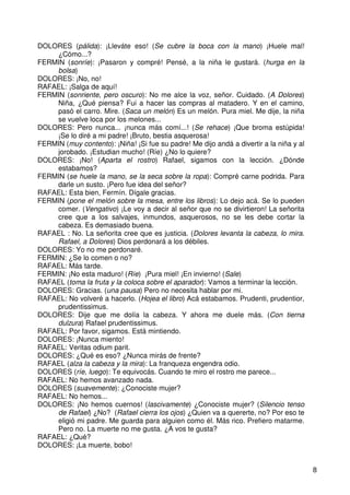 8
DOLORES (pálida): ¡Lleváte eso! (Se cubre la boca con la mano) ¡Huele mal!
¿Cómo...?
FERMIN (sonríe): ¡Pasaron y compré! Pensé, a la niña le gustará. (hurga en la
bolsa)
DOLORES: ¡No, no!
RAFAEL: ¡Salga de aquí!
FERMIN (sonriente, pero oscuro): No me alce la voz, señor. Cuidado. (A Dolores)
Niña, ¿Qué piensa? Fui a hacer las compras al matadero. Y en el camino,
pasó el carro. Mire. (Saca un melón) Es un melón. Pura miel. Me dije, la niña
se vuelve loca por los melones...
DOLORES: Pero nunca... ¡nunca más comí...! (Se rehace) ¡Que broma estúpida!
¡Se lo diré a mi padre! ¡Bruto, bestia asquerosa!
FERMIN (muy contento): ¡Niña! ¡Si fue su padre! Me dijo andá a divertir a la niña y al
jorobado. ¡Estudian mucho! (Ríe) ¿No lo quiere?
DOLORES: ¡No! (Aparta el rostro) Rafael, sigamos con la lección. ¿Dónde
estabamos?
FERMIN (se huele la mano, se la seca sobre la ropa): Compré carne podrida. Para
darle un susto. ¡Pero fue idea del señor?
RAFAEL: Esta bien, Fermín. Dígale gracias.
FERMIN (pone el melón sobre la mesa, entre los libros): Lo dejo acá. Se lo pueden
comer. (Vengativo) ¡Le voy a decir al señor que no se divirtieron! La señorita
cree que a los salvajes, inmundos, asquerosos, no se les debe cortar la
cabeza. Es demasiado buena.
RAFAEL : No. La señorita cree que es justicia. (Dolores levanta la cabeza, lo mira.
Rafael, a Dolores) Dios perdonará a los débiles.
DOLORES: Yo no me perdonaré.
FERMIN: ¿Se lo comen o no?
RAFAEL: Más tarde.
FERMIN: ¡No esta maduro! (Ríe) ¡Pura miel! ¡En invierno! (Sale)
RAFAEL (toma la fruta y la coloca sobre el aparador): Vamos a terminar la lección.
DOLORES: Gracias. (una pausa) Pero no necesita hablar por mi.
RAFAEL: No volveré a hacerlo. (Hojea el libro) Acá estabamos. Prudenti, prudentior,
prudentissimus.
DOLORES: Dije que me dolía la cabeza. Y ahora me duele más. (Con tierna
dulzura) Rafael prudentissimus.
RAFAEL: Por favor, sigamos. Está mintiendo.
DOLORES: ¡Nunca miento!
RAFAEL: Veritas odium parit.
DOLORES: ¿Qué es eso? ¿Nunca mirás de frente?
RAFAEL (alza la cabeza y la mira): La franqueza engendra odio.
DOLORES (ríe, luego): Te equivocás. Cuando te miro el rostro me parece...
RAFAEL: No hemos avanzado nada.
DOLORES (suavemente): ¿Conociste mujer?
RAFAEL: No hemos...
DOLORES: ¡No hemos cuernos! (lascivamente) ¿Conociste mujer? (Silencio tenso
de Rafael) ¿No? (Rafael cierra los ojos) ¿Quien va a quererte, no? Por eso te
eligió mi padre. Me guarda para alguien como él. Más rico. Prefiero matarme.
Pero no. La muerte no me gusta. ¿A vos te gusta?
RAFAEL: ¿Qué?
DOLORES: ¡La muerte, bobo!
 