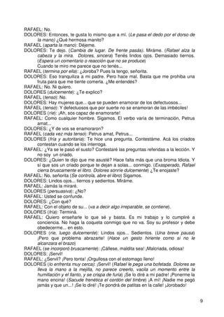 9
RAFAEL: No.
DOLORES: Entonces, te gusta lo mismo que a mí. (Le pasa el dedo por el dorso de
la mano) ¿Qué hermosa manito?
RAFAEL (aparta la mano): Déjeme.
DOLORES: Te dejo. (Cambia de lugar. De frente pasás). Miráme. (Rafael alza la
cabeza y la mira. Dolores, sincera) Tenés lindos ojos. Demasiado tiernos.
(Espera un comentario o reacción que no se produce)
Cuando te miro me parece que no tenés...
RAFAEL (termina por ella): ¿Joroba? Pues la tengo, señorita.
DOLORES: Eso tranquiliza a mi padre. Pero hace mal. Basta que me prohiba una
fruta para que me tiente comerla. ¿Me entendés?
RAFAEL: No. Ni quiero.
DOLORES (dulcemente): ¿Te explico?
RAFAEL (tenso): No.
DOLORES: Hay mujeres que... que se pueden enamorar de los defectuosos...
RAFAEL (tenso): Y defectuosos que por suerte no se enamoran de las imbéciles!
DOLORES (ríe): ¡Ah, sos capaz de enamorarte!
RAFAEL: Como cualquier hombre. Sigamos. El verbo varía de terminación, Petrus
amat...
DOLORES: ¿Y de vos se enamoraron?
RAFAEL (cada vez más tenso): Petrus amat, Petrus...
DOLORES (fría y autoritaria): Te hice una pregunta. Contestáme. Acá los criados
contestan cuando se los interroga.
RAFAEL: ¿Ya se le pasó el susto? Contestaré las preguntas referidas a la lección. Y
no soy un criado.
DOLORES: ¿Quien te dijo que me asusté? Hace falta más que una broma Idiota. Y
sí que sos un criado porque te dejan a solas... conmigo. (Exasperado, Rafael
cierra bruscamente el libro. Dolores sonríe dulcemente) ¿Te enojaste?
RAFAEL: No, señorita (Se controla, abre el libro) Sigamos.
DOLORES: Lindos ojos... tiernos y sedientos. Miráme.
RAFAEL: Jamás la miraré.
DOLORES (persuasiva): ¿No?
RAFAEL: Usted se confunde.
DOLORES: ¿Con qué?
RAFAEL: Con el objeto de su... (va a decir algo irreparable, se contiene).
DOLORES (fría): Terminá.
RAFAEL: Quiero enseñarle lo que sé y basta. Es mi trabajo y lo cumpliré a
conciencia. No haga la coqueta conmigo que no va. Soy su profesor y debe
obedecerme... en esto.
DOLORES (ríe, luego dulcemente): Lindos ojos... Sedientos. (Una breve pausa)
¡Pero que problema abrazarte! (Hace un gesto hiriente como si no le
alcanzara el brazo)
RAFAEL (se incorporó bruscamente): ¡Cállese, maldita sea! ¡Malcriada, odiosa!
DOLORES: ¡Servil!
RAFAEL: ¿Servil? ¡Pero tonta! ¡Orgullosa con el estomago lleno!
DOLORES (lo enfrenta muy cerca): ¡Servil! (Rafael le pega una bofetada. Dolores se
lleva la mano a la mejilla, no parece creerlo, vacila un momento entre la
humillación y el llanto, y se crispa de furia) ¡Se lo diré a mi padre! ¡Ponerme la
mano encina! (Sacude frenética el cordón del timbre) ¡A mí! ¡Nadie me pegó
jamás y que un...! ¡Se lo diré! ¡Te pondrá de patitas en la calle! ¡Jorobado!
 