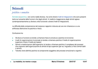 Stimoli
psichico e somatico
Somatico e psichico, non come realtà diverse, ma come diversi livelli di integrazione che sono presenti
tanto sul versante delle funzioni che degli stimoli. In realtà la maggioranza degli stimoli agisce
contemporaneamente su diverse unità funzionali a diversi livelli di integrazione.
La difficoltà della comprensione del reciproco rapporto è dovuta ad una non chiarezza e a una
artificiosa distinzione tra psichico e fisico.
Confusione tra:
Struttura e funzione (si tende a chiamare fisico la struttura e psichico la funzione)
Livelli di organizzazione funzionale (si tende a chiamare psichico il livello di organizzazione
superiore e fisico il livello più basso)
Stimoli e trasformazioni dell’organismo (si tende a chiamare psichico il complesso dei processi
che originano dall’organizzazione di stimoli di tipo superiore (per es. linguistici) e fisici stimoli tattili
o termici.
Talvolta viene definito psichico la componente soggettiva dei processi emozionali e cognitivi.
La malattia, tra mente e corpo Mario D’Andreta 20/07/07 10/47
 