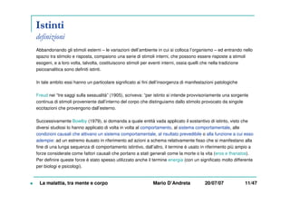 Istinti
definizioni
Abbandonando gli stimoli esterni – le variazioni dell’ambiente in cui si colloca l’organismo – ed entrando nello
spazio tra stimolo e risposta, compaiono una serie di stimoli interni, che possono essere risposte a stimoli
esogeni, e a loro volta, talvolta, costituiscono stimoli per eventi interni, ossia quelli che nella tradizione
psicoanalitica sono definiti istinti.
In tale ambito essi hanno un particolare significato ai fini dell’insorgenza di manifestazioni patologiche
Freud nei “tre saggi sulla sessualità” (1905), scriveva: “per istinto si intende provvisoriamente una sorgente
continua di stimoli proveniente dall’interno del corpo che distinguiamo dallo stimolo provocato da singole
eccitazioni che provengono dall’esterno.
Successivamente Bowlby (1979), si domanda a quale entità vada applicato il sostantivo di istinto, visto che
diversi studiosi lo hanno applicato di volta in volta al comportamento, al sistema comportamentale, alle
condizioni causali che attivano un sistema comportamentale, al risultato prevedibile o alla funzione a cui esso
adempie: ad un estremo èusato in riferimento ad azioni a schema relativamente fisso che si manifestano alla
fine di una lunga sequenza di comportamento istintivo, dall’altro, il termine è usato in riferimento più ampio a
forze considerate come fattori causali che portano a stati generali come la morte o la vita (eros e thanatos).
Per definire queste forze è stato spesso utilizzato anche il termine energia (con un significato molto differente
per biologi e psicologi).
La malattia, tra mente e corpo Mario D’Andreta 20/07/07 11/47
 