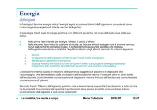 Energia
definizioni
In fisiologia il termine energia indica l’energia legata ai processi chimici dell’organismo (considerati come
l’unica sorgente energetica di tutte le reazioni biologiche).
In psicologia Freud parla di energia psichica, con differenti accezioni nel corso dell’evoluzione della sua
teoria:
Nella prima fase intende per energia l’affetto, il carico d’affetto
Nella seconda fase indica la pulsione istintuale, ad indicare stimoli endogeni che il sistema nervoso
riceve dall’elemento somatico stesso. Il comportamento pulsionale sarebbe una risposta
dell’organismo tendente a ristabilire l’equilibrio alterato dagli stimoli, secondo lo schema seguente:
1. Stimoli
2. Innalzamento dell’eccitazione interna (per Freud, livello energetico)
3. Modificazioni psichiche e somatiche
4. Scarica motoria che ha la funzione di ridurre il livello di eccitazione (energia) riportando
l’organismo alle condizioni di prestimolo (quindi con una funzione omeostatica)
L’eccitazione interna è posta in relazione all’esperienza soggettiva di piacere e di dispiacere che
l’accompagna, che deriverebbero dalle oscillazioni dell’eccitazione interna: il crescere oltre un certo livello
dell’eccitazione provocherebbe una sensazione di dispiacere, mentre il ridursi dell’eccitazione provocherebbe
una sensazione di piacere.
Secondo Freud: “Il lavoro dell’apparato psichico mira a tenere bassa la quantità di eccitamento e tutto ciò che
ha la proprietà di aumentare tale quantità di eccitamento deve essere avvertito come contrario al buon
funzionamento dell’apparato e cioè come spiacevole”.
La malattia, tra mente e corpo Mario D’Andreta 20/07/07 12/47
 