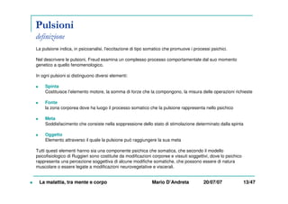Pulsioni
definizione
La pulsione indica, in psicoanalisi, l'eccitazione di tipo somatico che promuove i processi psichici.
Nel descrivere le pulsioni, Freud esamina un complesso processo comportamentale dal suo momento
genetico a quello fenomenologico.
In ogni pulsioni si distinguono diversi elementi:
Spinta
Costituisce l’elemento motore, la somma di forze che la compongono, la misura delle operazioni richieste
Fonte
la zona corporea dove ha luogo il processo somatico che la pulsione rappresenta nello psichico
Meta
Soddisfacimento che consiste nella soppressione dello stato di stimolazione determinato dalla spinta
Oggetto
Elemento attraverso il quale la pulsione può raggiungere la sua meta
Tutti questi elementi hanno sia una componente psichica che somatica, che secondo il modello
psicofisiologico di Ruggieri sono costituite da modificazioni corporee e vissuti soggettivi, dove lo psichico
rappresenta una percezione soggettiva di alcune modifiche somatiche, che possono essere di natura
muscolare o essere legate a modificazioni neurovegetative e viscerali.
La malattia, tra mente e corpo Mario D’Andreta 20/07/07 13/47
 