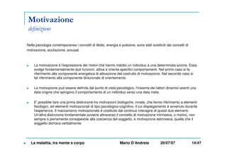 Motivazione
definizione
Nella psicologia contemporanea i concetti di libido, energia e pulsione, sono stati sostituiti dai concetti di
motivazione, eccitazione, arousal.
La motivazione è l'espressione dei motivi che hanno indotto un individuo a una determinata azione. Essa
svolge fondamentalmente due funzioni: attiva e orienta specifici comportamenti. Nel primo caso si fa
riferimento alla componente energetica di attivazione del costrutto di motivazione. Nel secondo caso si
far riferimento alla componente direzionale di orientamento.
La motivazione può essere definita dal punto di vista psicologico, l'insieme dei fattori dinamici aventi una
data origine che spingono il comportamento di un individuo verso una data meta.
E' possibile fare una prima distinzione tra motivazioni biologiche, innate, che fanno riferimento a elementi
fisiologici, ed elementi motivazionali di tipo psicologico-cognitivo, il cui dispiegamento è avvenuto durante
l'esperienza. Il meccanismo motivazionale è costituito dal continuo interagire di questi due elementi.
Un'altra distinzione fondamentale avviene attraverso il concetto di motivazione intrinseca, o motivo, non
sempre o pienamente consapevole alla coscienza del soggetto, e motivazione estrinseca, quella che il
soggetto dichiara verbalmente.
La malattia, tra mente e corpo Mario D’Andreta 20/07/07 14/47
 
