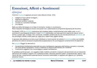 Emozioni, Affetti e Sentimenti
definizioni
Il termine emozione è applicato ad eventi molto differenti (Hinde, 1972):
categorie di input (stimoli emotigeni)
esperienze soggettive
particolari condizioni corporee
una fase di un processo fisiologico
una risposta
Nella sua radice etimologica c’è un’idea di movimento, l’andare in una direzione.
Reich interpreta l’etimologia ex-movere come portar fuori, sottolineando la componente espressiva del fenomeno.
Per Bowbly (1979) Le emozioni costituiscono dei complessi pattern comportamentali come rabbia, gioia, in cui il
sentimento è accompagnato all’azione. Invece l’affetto indicherebbe una vasta gamma di esperienze vissute, come il
sentirsi a proprio agio, a disagio, tristi, innamorati, e sarebbe caratterizzato da una marcata presenza di sentimento. La
sua etimologia rimanda a esser preso da, colpito da un determinato oggetto stimolo.
In generale nella letteratura sul tema si può individuare un certo accordo nel valutare il sentimento come una modalità
percettiva che valuta le sensazioni di piacevolezza-spiacevolezza che accompagnano le diverse forme di esperienze.
Per emozioni Ruggeri fa riferimento a:
Comportamenti direttamente osservabili sia come manifestazioni espressive dell’individuo (somatico e viscerale),
che come attività manipolativa, miranti a modificare la relazione dell’individuo con l’ambiente
Il sentimento soggettivo che si accompagna a queste manifestazioni
Ci sarebbero quindi due piani: uno soggettivo (delle modifiche somatiche e viscerali e del sentimento) ed uno relazionale
(dell’azione che modifica il rapporto con l’ambiente/contesto, attraverso specifichi pattern comportamentali, attacco, fuga,
ricerca del cibo, comportamento sessuale.Quindi l’emozione costituirebbe un regolatore del rapporto con l’ambiente,
attraverso l’azione.
La malattia tra mente e corpo Mario D’Andreta 20/07/07 15/47
 