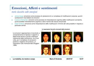 Emozioni, Affetti e sentimenti
teorie classiche sulle emozioni
James-lange: emozione come processo di valutazione di un complesso di modificazioni corporee, quindi i
cambiamenti indurrebbero le emozioni
Lazarous-Schachter: emozioni come processo di interpretazione cognitiva delle modificazioni somatiche,
quindi sarebbe l’etichettamento cognitivo a dare il senso del vissuto emozionale
Izard-Tomkins: emozione come interpretazione delle modificazioni mimiche del volto prodotte in risposta a
particolari stimoli.
Le espressioni facciali universali delle emozioni
La malattia, tra mente e corpo Mario D’Andreta 20/07/07 16/47
Le emozioni rappresentano innanzitutto un
comportamento di risposta in rapporto a
determinati stimoli e quindi si distingue
nettamente dalla motivazione, ma a sua
volta, per il complesso di sensazioni
positive o negative che produce, un
importante ruolo motivazionale (Ruggieri
1988).
 