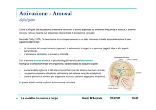 Attivazione - Arousal
definizione
Come le singole cellule possono presentare variazioni di attività espressa da differenze frequenze di scarica, il sistema
nervoso nel suo insieme può presentare diversi livelli di eccitazione (arousal).
Secondo Duffy (1972), “la descrizione di un comportamento in un dato momento richiede la considerazione di due
aspetti fondamentali:
La direzione del comportamento (approach o evitamento) in rapporto a persone, oggetti, idee o altri aspetti
dell’ambiente,
L’attivazione (activation o arousal) o intensità.
Con il termine arousal si indica in psicofisiologia l’intensità dell’attivazione
fisiologica e comportamentale dell’organismo, caratterizzata dai seguenti aspetti:
aumento della vigilanza e dell’attenzione (attivazione del sistema nervoso centrale)
i muscoli si preparano allo sforzo (attivazione del sistema muscolo-scheletrico)
cuore e polmoni si attivano per sopportare lo sforzo (sistema vegetativo simpatico)
In questa attività risulta implicata la formazione reticolare
La malattia, tra mente e corpo Mario D’Andreta 20/07/07 18/47
 