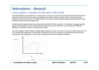 Attivazione - Arousal
sistemi specifico e aspecifico di elaborazione dello stimolo
Stati psicofisiologici quali l’eccitazione, il rilassamento, il sonno sono prodotti da sistemi relativamente indipendenti da
quelli che portano l’informazione sensoriale specifica. Nel sistema nervoso centrale esistono cellule nervose che
modulano il livello di eccitazione e di inibizione delle cellule della corteccia celebrale preposte all’analisi ed alla sintesi
dell’informazione sensoriale (Ruggieri ’88).
Qualsiasi stimolo, quali stimolazioni sensoriali elementari (tattili, ottiche, acustiche), o complesse (messaggi cognitivi),
agisce contemporaneamente su sistema specifico preposto al suo riconoscimento, che sul sistema di attivazione
aspecifico, che facilita o inibisce il riconoscimento stesso.
Secondo la legge di Yerkes Dodson la qualità della prestazione cresce man mano che cresce il livello di attenzione, fino
ad un determinato livello critico, oltre il quale, se l’attenzione continua a crescere, la qualità della prestazione tende
progressivamente a peggiorare. Il livello medio di attenzione consente la migliore prestazione.
La malattia, tra mente e corpo Mario D’Andreta 20/07/07 19/47
 