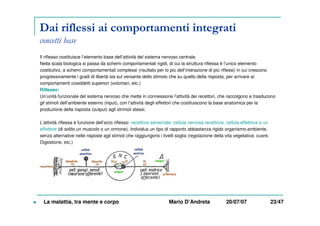 Dai riflessi ai comportamenti integrati
concetti base
Il riflesso costituisce l’elemento base dell’attività del sistema nervoso centrale.
Nella scala biologica si passa da schemi comportamentali rigidi, di cui la struttura riflessa è l’unico elemento
costitutivo, a schemi comportamentali complessi (risultato per lo più dell’interazione di più riflessi) in cui crescono
progressivamente i gradi di libertà sia sul versante dello stimolo che su quello della risposta, per arrivare ai
comportamenti cosiddetti superiori (volontari, etc.)
Riflesso:
Un’unità funzionale del sistema nervoso che mette in connessione l’attività dei recettori, che raccolgono e trasducono
gli stimoli dell’ambiente esterno (input), con l’attività degli effettori che costituiscono la base anatomica per la
produzione della risposta (output) agli strimoli stessi.
L’attività riflessa è funzione dell’arco riflesso: recettore sensoriale, cellula nervosa recettrice, cellula effettrice e un
effettore (di solito un muscolo o un ormone). Individua un tipo di rapporto abbastanza rigido organismo-ambiente,
senza alternative nelle risposte agli stimoli che raggiungono i livelli soglia (regolazione della vita vegetativa: cuore,
Digestione, etc.)
La malattia, tra mente e corpo Mario D’Andreta 20/07/07 23/47
 