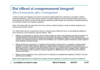 Dai riflessi ai comportamenti integrati
riflessi di orientamento, difesa e termoregolazione
L’attività di singoli archi dialstatici può entrare a far parte di risposte globali che si riferiscono a più organi e distretti
contemporaneamente, perché aree superiori operano successive integrazioni (sintesi di diverse afferenze provenienti
da diverse parti del sistema nervoso centrale ed alla coordinazione delle risposte che interessano contemporaneamente
le vie efferenti di diversi archi diastaltici vegetativi).
Ad es: informazioni dalle vie respiratorie concorrono insieme a quelle circolatorie a produrre risposte integrate che si
riferiscono ad entrambi i sistemi.
Tra i riflessi elementari ed i comportamenti istintivi si collocano alcuni riflessi che hanno un alto significato adattativo e
che si riferiscono a tutto l’organismo (secondo Sokolov, 1963):
Riflesso di orientamento (in risposta a stimoli avente carattere di novità o che presentano variazioni di intensità o di
intensità particolarmente bassa): deviazione e rotazione del capo verso la sorgente di stimolo, decelerazione
cardiaca, desincronizzazione EEG, vasocostrizione digitalica, vasodilatazione cefalica e variazione della conduttività
cutanea (con componenti quindi sia vscerali che somatiche); con un altissimo grado di attivazione arousal, legato al
senso adattativo di questa risposta.
Riflesso di difesa (e/o evitamento): in risposta a stimoli dolorifici o troppo intensi. La risposta è caratterizzata da
tachicardia, aumento della frequenza respiratoria, ridotta resistenza cutanea e vasocostrizioni sia cefalica che
digitalica (viscerale) e allontanamento dalla sorgente dello stimolo (comportamentale). Si è verificata la presenza di
tale risposta anche in rapporto a parole stimolo come violenza, aggressività e stupro (Ruggieri, Borsò, Sabatini,
1981), dimostrando quindi la presenza di risposte vegetative a rappresentazioni di eventi o situazioni stimolo di
carattere psicologico.
Riflesso di termoregolazione, dove a stimoli termici si risponde con vasodilatazione digitalica e cefalica e riduzione
della frequenza cardiaca
Questi riflessi rappresentano un’integrazione di risposte viscerali (vegetative) e somatiche (muscolari e di relazione)
La malattia, tra mente e corpo Mario D’Andreta 20/07/07 27/47
 