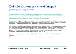 Dai riflessi ai comportamenti integrati
processi cognitivi e comportamentali
L’ulteriore passaggio dai riflessi ai comportamenti istintivi è dovuto all’aumento del numero delle unità riflesse
costitutive, poiché man mano che si sale nella struttura del sistema nervoso centrale, compaiono aree funzionali
caratterizzate da un aumento del numero delle afferenze (convergenza di informazioni e ampliamento dei piani dei
livelli di risposta (riflessi, comportamenti istintivi, processi superiori es: cognitivi etc.)
I comportamenti integrati più complessi non sono altro che ulteriori aggiunte funzionali che si collocano sul percorso
dello stimolo dal suo ingresso alla produzione della risposta (Ruggieri 1988). Per certi versi c’è un’analisi più complessa
dello stimolo e delle sue caratteristiche, prima della messa in atto di risposte comportamentali.
Uno stimolo in entrata che richiede l’analisi da parte della corteccia cerebrale provoca a livello della sostanza reticolare
una attivazione che comporta un aumento dell’eccitazione (frequenza di scarica innalzata) ed una sua diffusione
(aumento del numero delle cellule interessate). In queste risposte che rientrano nell’ambito dei processi cognitivi si
produce un rallentamento della frequenza cardiaca. A questo livello avviene anche una prima valutazione della
componente soggettiva-emozionale aspecifica che lo stimolo porta con sé.
La programmazione di comportamenti integrati parte dalla corteccia cerebrale che è sede di attività cosiddetta
volontaria.
I comportamenti cognitivi più complessi rappresentano quindi delle modulazioni di riflessi integrati.
La malattia, tra mente e corpo Mario D’Andreta 20/07/07 28/47
 
