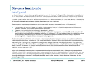 Sistema funzionale
concetti generali
La relazione tra stimoli e risposte si fa sempre più complessa man mano che si va verso livelli superiori. Si produce una convergenza di stimoli
su una stessa struttura che elabora risposte che interessano contemporaneamente diversi distretti e presentano un ampio sviluppo temporale.
Ci sarebbe quindi un’identità strutturale tra riflessi e comportamenti per cui le differenze starebbero nel numero delle afferenze e delle efferenze
da integrare ed elaborare, ma ci sono anche differenze qualitative tra i due ordini di fenomeni.
Queste valutazioni possono essere sviluppate con riferimento al modello del sistema funzionale di Anochin (1975) secondo cui:
I comportamenti non sono eventi casuali ma il risultato di un processo che inizia con la sintesi delle afferenze sensoriali (secondo un
modello di analisi della figura e sintesi delle informazioni dello sfondo)
Raggiunto un certo livello critico dell’eccitazione si ha una presa di decisione
Ad essa seguono tre fasi: la programmazione della risposta, la realizzazione del programma, e la verifica della corretta esecuzione del
programma (manipolazione dell’ambiente e attesa degli effetti, che costituiscono a loro volta delle afferenze di ritorno alle strutture centrali
per la verifica degli effetti dell’azione); la discordanza tra aspettative e risultati provocherebbe una reazione biologica negativa che
avrebbe il significato di stop e di inibizione del comportamento programmato.
Anochin definisce il sistema funzionale come un insieme di determinate manifestazioni fisiologiche connesse con una determinata funzione
(atti di respirazione, deglutizione, locomotori etc). Ogni sistema che costituisce un sistema chiuso, agisce grazie ad un costante legame con gli
organi periferici ed in particolare con la costante afferenza proveniente da questi organi. ogni sistema funzionale dispone di un determinato
complesso di segnalazioni afferenti che indirizza e corregge l’adempimento di questa funzione. I singoli impulsi possono partire dagli organi più
diversi e lontani gli uni dagli altri, ma nonstante la loro diversa origine gli impulsi si uniscono nel sistema nervoso centrale grazie alle fini
regolazioni temporali degli stessi. (1975)
Si può quindi immaginare l’organismo come un insieme di sistemi funzionali che possono essere innati o acquisiti nel corso dell’esperienza
individuale. In teoria infatti in questo schema potrebbero rientrare anche schemi di riferimento psicologico, come i modelli culturali e i valori (uno
schema psicologico, come quelli biologici, sceglie in partenza gli stimoli di sua pertinenza e modula le risposte in rapporto ad esse). Il sistema
funzionale ha quindi anche la funzione di contribuire a mantenere i livelli di arousal, evitando di attivare reazioni di “orientamento” per ogni
stimolo (Ruggieri 1988).
La malattia, tra mente e corpo Mario D’Andreta 20/07/07 29/47
 