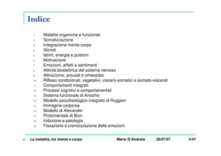 Indice
1. Malattie organiche e funzionali
2. Somatizzazione
3. Integrazione mente-corpo
4. Stimoli
5. Istinti, energia e pulsioni
6. Motivazione
7. Emozioni, affetti e sentimenti
8. Attività bioelettrica del sistema nervoso
9. Attivazione, arousal e omeostasi
10. Riflessi condizionati, vegetativi, viscero-somatici e somato-viscerali
11. Comportamenti integrati
12. Processi cognitivi e comportamentali
13. Sistema funzionale di Anochin
14. Modello psicofisiologico integrato di Ruggieri
15. Immagine corporea
16. Modello di Alexander
17. Protomentale di Bion
18. Inibizione e patologia
19. Fissazione e cronicizzazione delle emozioni
La malattia, tra mente e corpo Mario D’Andreta 20/07/07 3/47
 
