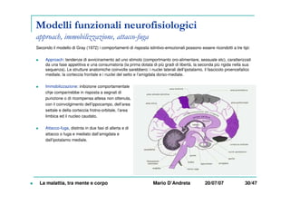 Modelli funzionali neurofisiologici
approach, immobilizzazione, attacco-fuga
Secondo il modello di Gray (1972) i comportamenti di risposta istintivo-emozionali possono essere ricondotti a tre tipi:
Approach: tendenze di avvicinamento ad uno stimolo (comportmanto oro-alimentare, sessuale etc), caratterizzati
da una fase appetitiva e una consumatoria (la prima dotata di più gradi di libertà, la seconda più rigida nella sua
sequenza). Le strutture anatomiche coinvolte sarebbero: i nuclei laterali dell’ipotalamo, il fascicolo proencefalico
mediale, la corteccia frontale e i nuclei del setto e l’amigdala dorso-mediale.
Immobilizzazione: inibizione comportamentale
chje comparirebbe in risposta a segnali di
punizione o di ricompensa attesa non ottenuta,
con il coinvolgimento dell’ippocampo, dell’area
settale e della corteccia frotno-orbitale, l’area
limbica ed il nucleo caudato.
Attacco-fuga, distinta in due fasi di allerta e di
attacco o fuga e mediato dall’amigdala e
dall’ipotalamo mediale.
La malattia, tra mente e corpo Mario D’Andreta 20/07/07 30/47
 