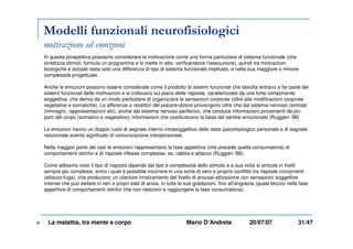 Modelli funzionali neurofisiologici
motivazione ed emozioni
In questa prospettiva possiamo considerare la motivazione come una forma particolare di sistema funzionale (che
sintetizza stimoli, formula un programma e lo mette in atto, verificandone l’esecuzione), quindi tra motivazioni
biologiche e sociale resta solo una differenza di tipo di sistema funzionale implicato, e nella sua maggiore o minore
complessità progettuale.
Anche le emozioni possono essere considerate come il prodotto di sistemi funzionali che talvolta entrano a far parte dei
sistemi funzionali delle motivazioni e si collocano sul piano delle risposte, caratterizzate da una forte componente
soggettiva, che deriva da un modo particolare di organizzare le sensazioni corporee (oltre alle modificazioni corporee,
vegetative e somatiche). Le afferenze a recettori del piacere-dolore provengono oltre che dal sistema nervoso centrale
(immagini, rappresentazioni etc), anche dal sistema nervoso periferico, che conduce informazioni provenienti da più
parti del corpo (somatico e vegetativo); informazioni che costituiscono la base del sentire emozionale (Ruggieri ’88)
Le emozioni hanno un doppio ruolo di segnale interno intrasoggettivo dello stato psicofisologico personale e di segnale
relazionale avente significato di comunicazione interpersonale.
Nella maggior parte dei casi le emozioni rappresentano la fase appetitiva (che precede quella consumatoria) di
comportamenti istintivi e di risposte riflesse complesse, es: rabbia e attacco (Ruggieri ’88).
Come abbiamo visto il tipo di risposta dipende dal tipo e complessità dello stimolo e a sua volta si articola in livelli
sempre più complessi, entro i quali è possibile incorrere in una sorta di vero e proprio conflitto tra risposte concorrenti
(attacco-fuga), che producono un ulteriore innalzamento del livello di arousal-attivazione con sensazioni soggettive
intense che può esitare in veri e propri stati di ansia, in tutte le sue gradazioni, fino all’angoscia (quale blocco nella fase
appetitiva di comportamenti istintivi che non riescono a raggiungere la fase consumatoria).
La malattia, tra mente e corpo Mario D’Andreta 20/07/07 31/47
 