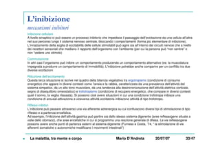 L’inibizione
meccanismi inibitori
Inibizione cellulare
A livello sinaptico ci può essere un processo inibitorio che impedisce il passaggio dell’eccitazione da una cellula all’altra
nel suo percorso lungo il sistema nervoso centrale, bloccando i comportamenti (forma più elementare di inibizione).
L’innalzamento della soglia di eccitabilità delle cellule stimolabili può agire sia all’interno dei circuiti nervosi che a livello
dei recettori sensoriali che mediano il rapporto dell’organismo con l’ambiente (per cui la persona può “non sentire” o
non “vedere uno stimolo)
Commutazione
In altri casi l’organismo può inibire un comportamento producendo un comportamento alternativo (es: la muscolatura
impegnata a produrre un comportamento di immobilità). L’inibizione potrebbe anche comparire per un conflitto tra due
diverse eccitazioni
Riduzione dell’eccitamento
Questa terza situazione si iscrive nel quadro della bilancia vegetativa tra ergotropismo (condizione di consumo
energetico che appare in diversi contesti come l’ansia e la rabbia, caratterizzata da una prevalenza dell’attività del
sistema simpatico, da un alto tono muscolare, da una tendenza alla desincronizzazione dell’attività elettrica corticale,
segno di disequilibrio omeostatico) e trofotropismo (condizione di recupero energetico, che compare in diversi contesti
quali il sonno, la veglia rilassata). Si possono cioè avere situazioni in cui una condizione trofotropa inibisce una
condizione di arousal-attivazione e viceversa attività eccitatorie inibiscono attività di tipo trofotropo.
Riflessi inibitori
L’inibizione può passare attraverso una via afferente adrenergica su cui confluiscono diversi tipi di stimolazione di tipo
riflesso e a partenza encefalica.
Ad esempio, l’inibizione dell’attività gastrica può partire sia dallo stesso sistema digerente (aree reflessogene situate a
valle dello stomaco), che aree encefaliche in cui si programma una reazione generale di difesa. Le vie reflessogene
possono avere anche punti di partenza esterni al sistema digerente (Furness e Costa, ’74, “ la stimolazione di vie
afferenti somatiche o autonomiche modificano i movimenti intestinali”)
La malattia, tra mente e corpo Mario D’Andreta 20/07/07 33/47
 