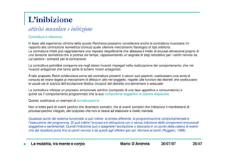L’inibizione
attività muscolare e inibizione
Contratture e inibizione
In base alle esperienze cliniche della scuola Reichiana possiamo considerare anche la contrattura muscolare (in
rapporto alla contrazione isometrica cronica) quale ulteriore meccanismo fisiologico di tipo inibitorio.
La contrattura infatti può rappresentare una risposta riequilibrante che abbassa il livello di arousal-attivazione proprio di
una tensione isometrica che si protrae nel tempo, rappresentando un segnale di stop retroattivo per i centri nervosi da
cui partono i comandi per la contrazione.
La contrattura potrebbe comparire sia negli stessi muscoli impiegati nella realizzazione del comportamento, che nei
muscoli antagonisti che fanno parte di schemi motori antagonisti.
A tale proposito Reich evidenziava come tali contratture presenti in alcuni suoi pazienti, costituissero una sorta di
corazza ed erano legate ai meccanismi di difesa in atto nel soggetto, rispetto alle funzioni dei distretti che costituivano
le usuali vie di scarico dell’eccitazione libidica (muscoli del distretto oro-alimentare e sessuale)
La contrattura inibisce un processo emozionale istintivo (composto di una fase appetitiva e consumatoria) e
quindi sia il comportamento programmato che la sua componente soggettiva di piacere-dispiacere.
Questo costituisce un esempio di somatizzazione
Non si tratta però di eventi psichici che diventano somatici, ma di eventi somatici che inibiscono il manifestarsi di
processi psichici integrati, del corporeo che non si riesce ad elaborare a livello mentale.
Qualsiasi punto del sistema funzionale si può inibire: la sintesi afferente, la programmazione comportamentale e
l’esecuzione del programma. Si può inibire l’arousal e/o attivazione con o senza inibizione delle componenti emozionali
soggettive e sentimentali. Quindi l’inibizione può o spegnere l’eccitazione o bloccarla in un punto della catena di eventi
che dal recettore porta fino ai centri nervosi e da questi agli effettori per poi ritornare ai centri (Ruggieri, 1988).
La malattia, tra mente e corpo Mario D’Andreta 20/07/07 35/47
 
